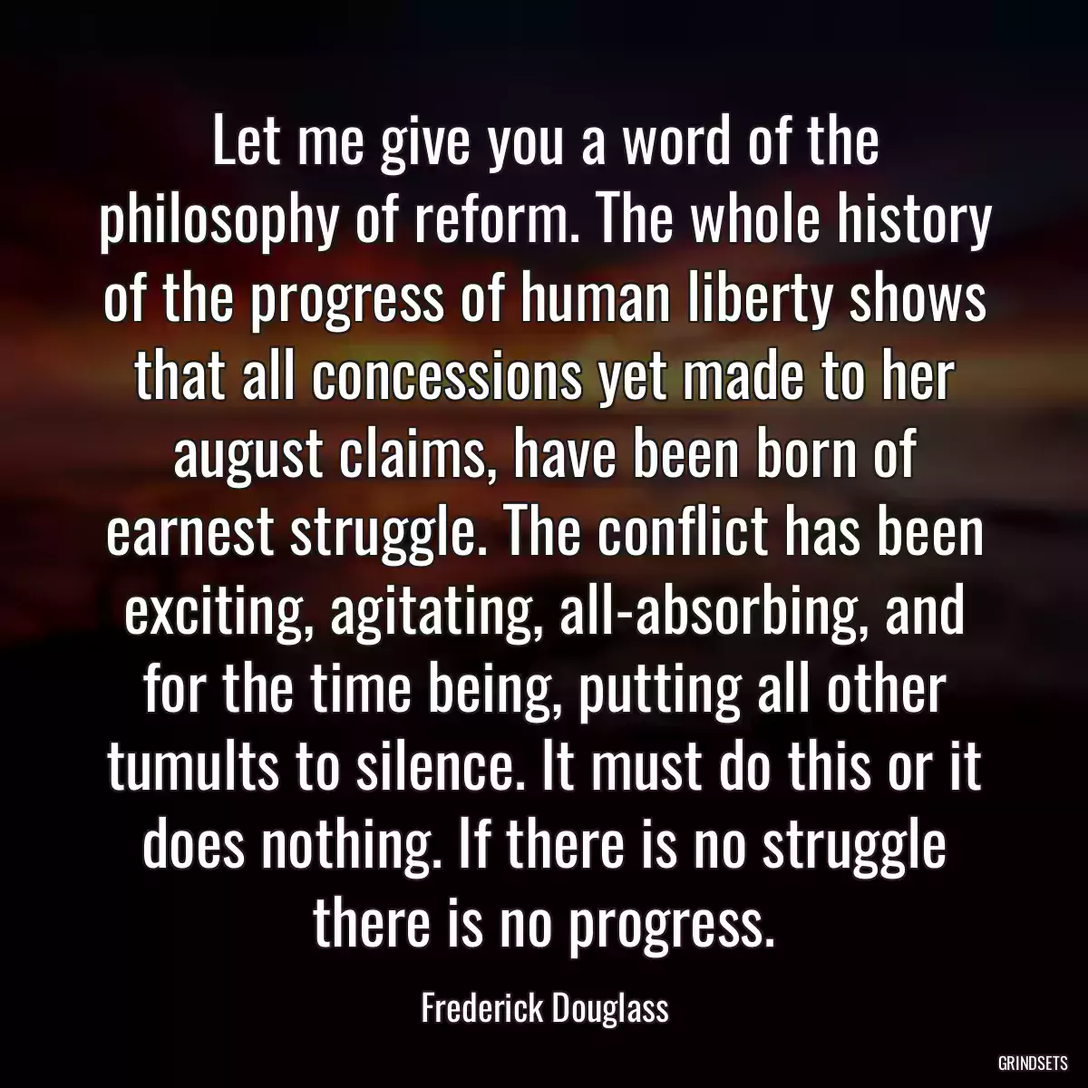 Let me give you a word of the philosophy of reform. The whole history of the progress of human liberty shows that all concessions yet made to her august claims, have been born of earnest struggle. The conflict has been exciting, agitating, all-absorbing, and for the time being, putting all other tumults to silence. It must do this or it does nothing. If there is no struggle there is no progress.