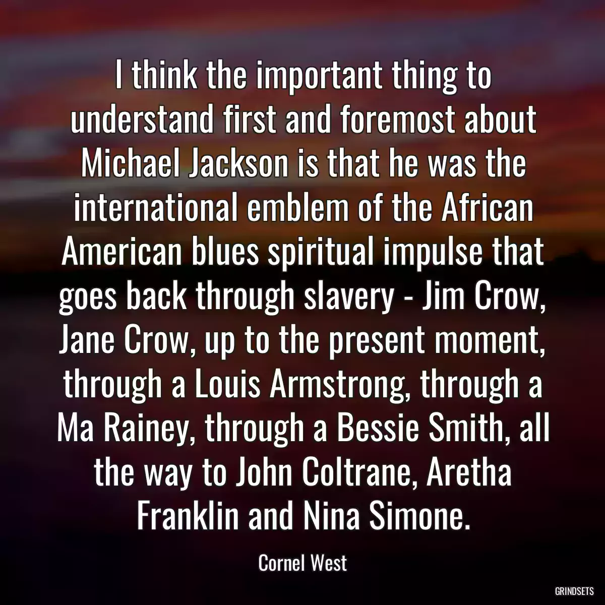 I think the important thing to understand first and foremost about Michael Jackson is that he was the international emblem of the African American blues spiritual impulse that goes back through slavery - Jim Crow, Jane Crow, up to the present moment, through a Louis Armstrong, through a Ma Rainey, through a Bessie Smith, all the way to John Coltrane, Aretha Franklin and Nina Simone.