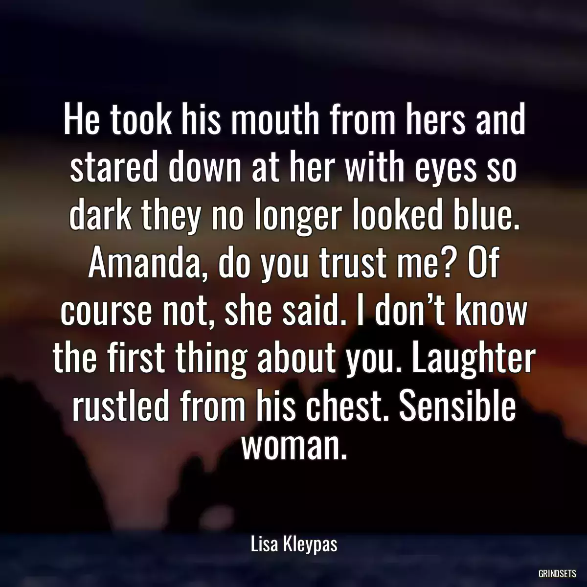 He took his mouth from hers and stared down at her with eyes so dark they no longer looked blue. Amanda, do you trust me? Of course not, she said. I don’t know the first thing about you. Laughter rustled from his chest. Sensible woman.