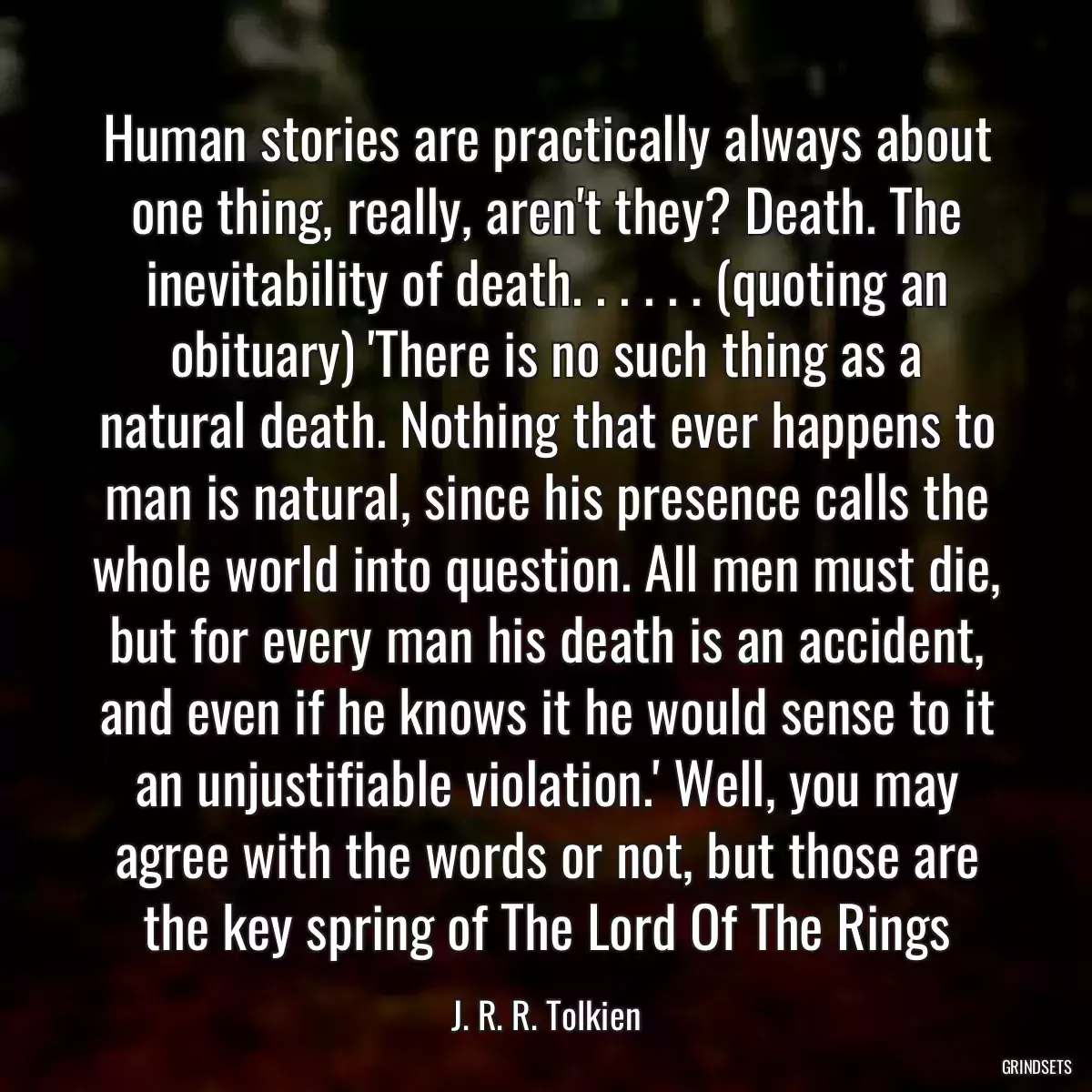 Human stories are practically always about one thing, really, aren\'t they? Death. The inevitability of death. . . . . . (quoting an obituary) \'There is no such thing as a natural death. Nothing that ever happens to man is natural, since his presence calls the whole world into question. All men must die, but for every man his death is an accident, and even if he knows it he would sense to it an unjustifiable violation.\' Well, you may agree with the words or not, but those are the key spring of The Lord Of The Rings