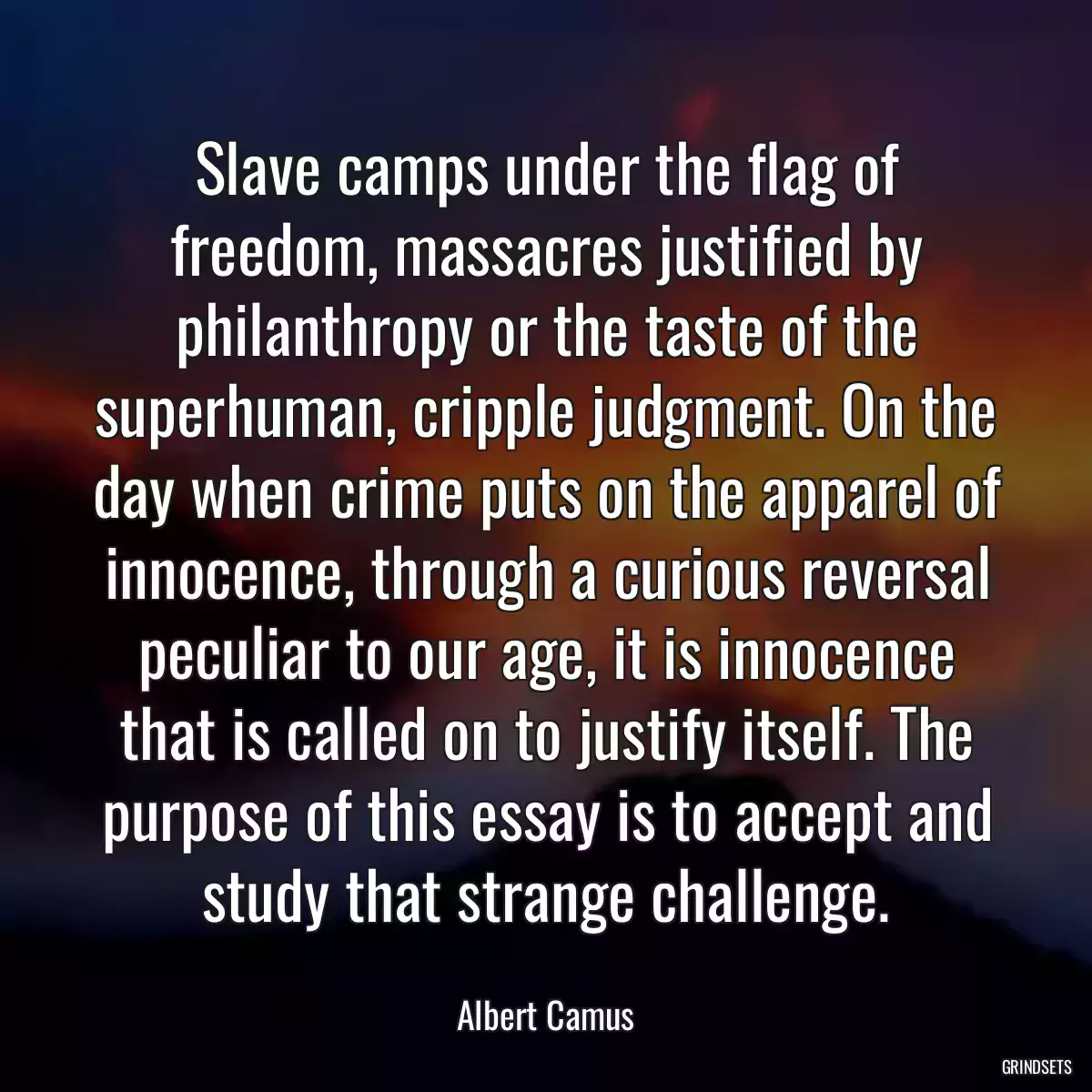 Slave camps under the flag of freedom, massacres justified by philanthropy or the taste of the superhuman, cripple judgment. On the day when crime puts on the apparel of innocence, through a curious reversal peculiar to our age, it is innocence that is called on to justify itself. The purpose of this essay is to accept and study that strange challenge.