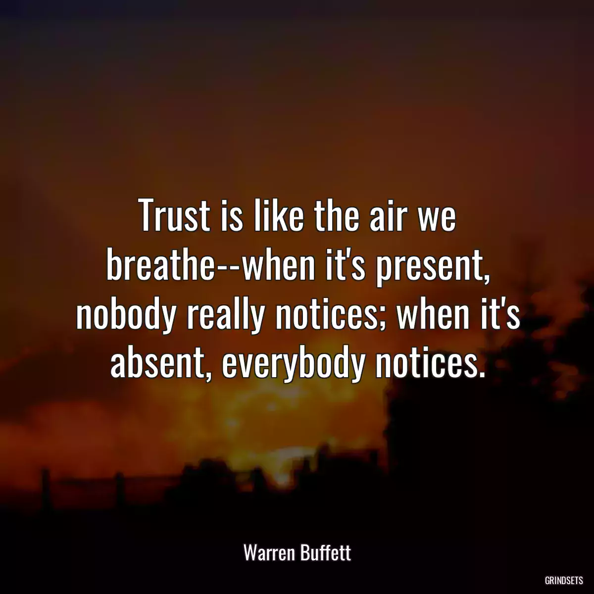 Trust is like the air we breathe--when it\'s present, nobody really notices; when it\'s absent, everybody notices.