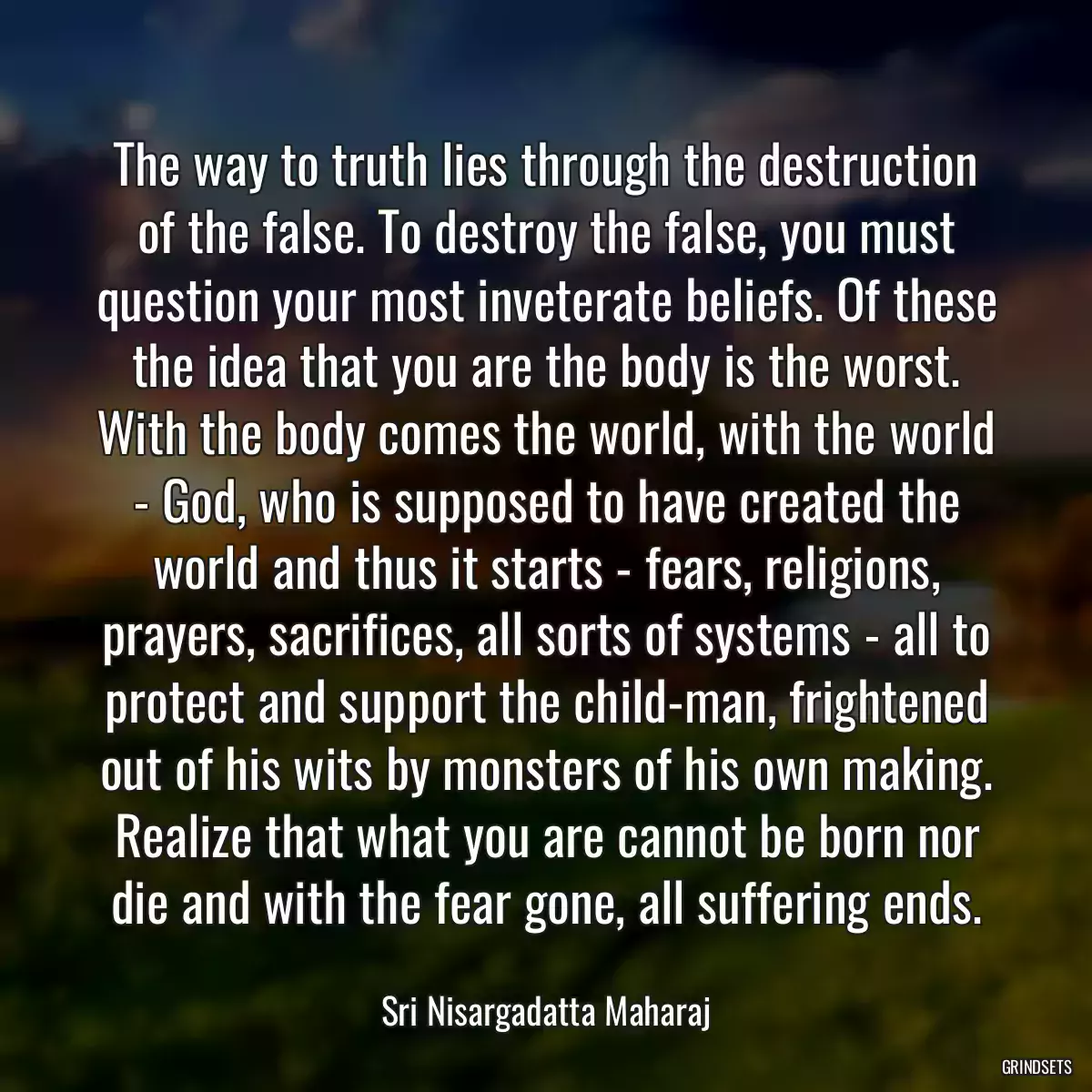 The way to truth lies through the destruction of the false. To destroy the false, you must question your most inveterate beliefs. Of these the idea that you are the body is the worst. With the body comes the world, with the world - God, who is supposed to have created the world and thus it starts - fears, religions, prayers, sacrifices, all sorts of systems - all to protect and support the child-man, frightened out of his wits by monsters of his own making. Realize that what you are cannot be born nor die and with the fear gone, all suffering ends.