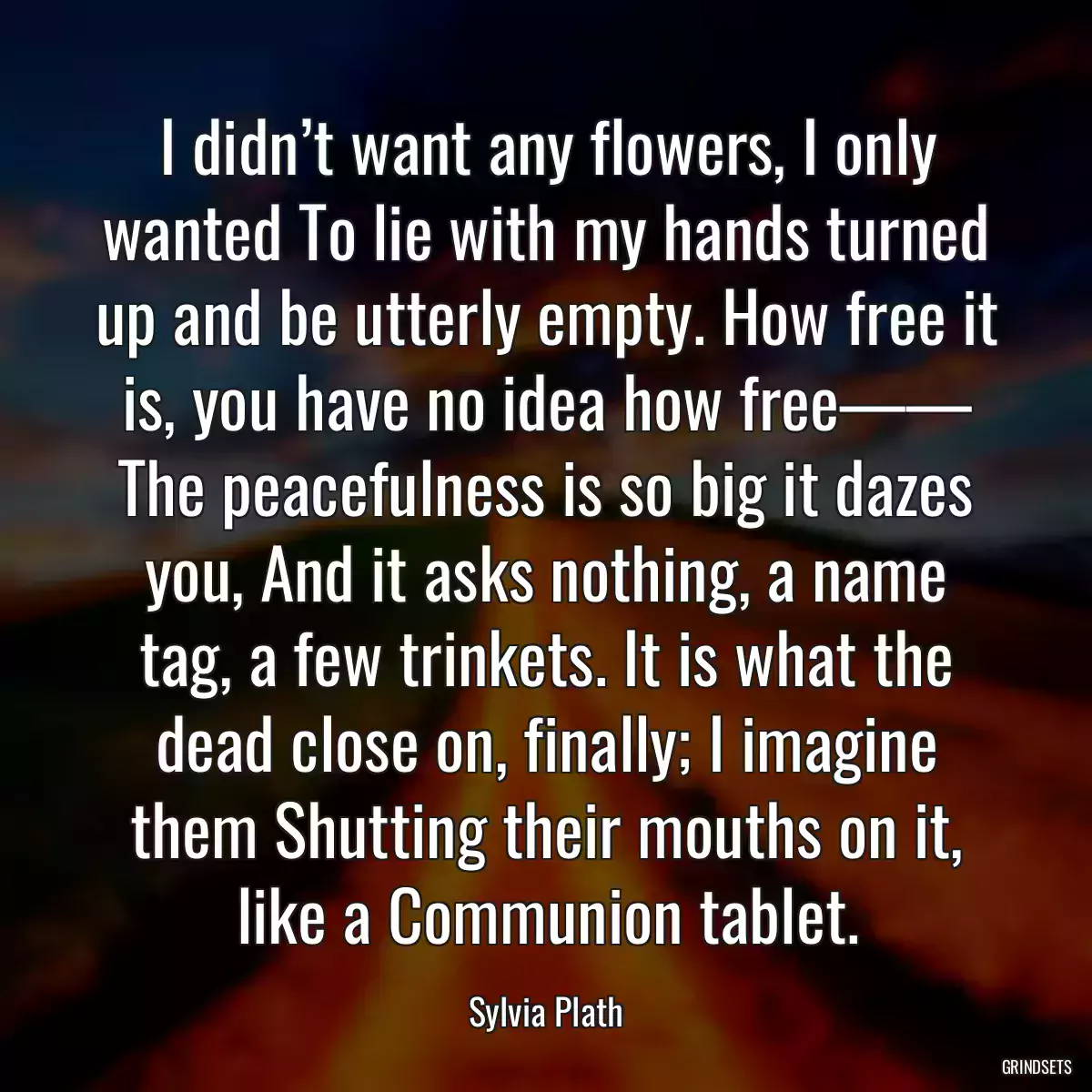 I didn’t want any flowers, I only wanted To lie with my hands turned up and be utterly empty. How free it is, you have no idea how free—— The peacefulness is so big it dazes you, And it asks nothing, a name tag, a few trinkets. It is what the dead close on, finally; I imagine them Shutting their mouths on it, like a Communion tablet.