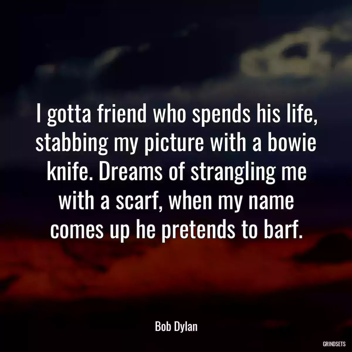 I gotta friend who spends his life, stabbing my picture with a bowie knife. Dreams of strangling me with a scarf, when my name comes up he pretends to barf.