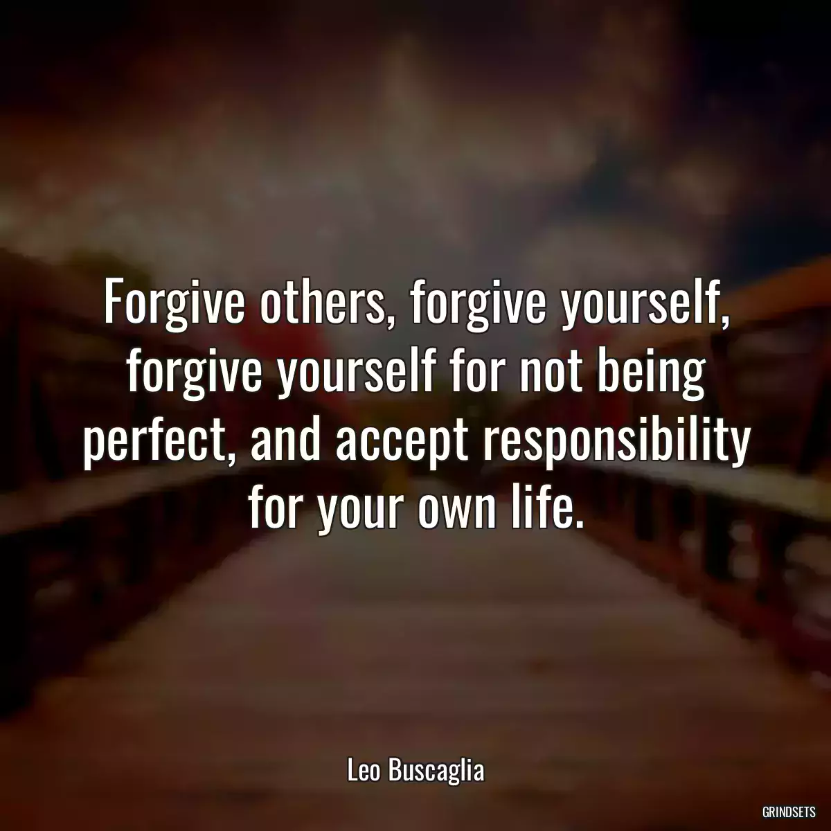 Forgive others, forgive yourself, forgive yourself for not being perfect, and accept responsibility for your own life.