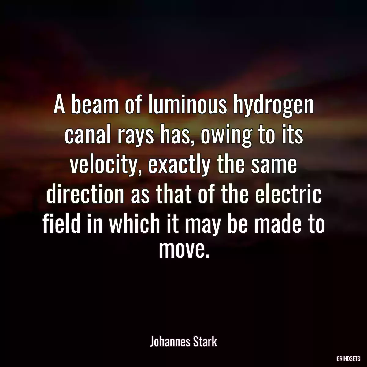 A beam of luminous hydrogen canal rays has, owing to its velocity, exactly the same direction as that of the electric field in which it may be made to move.