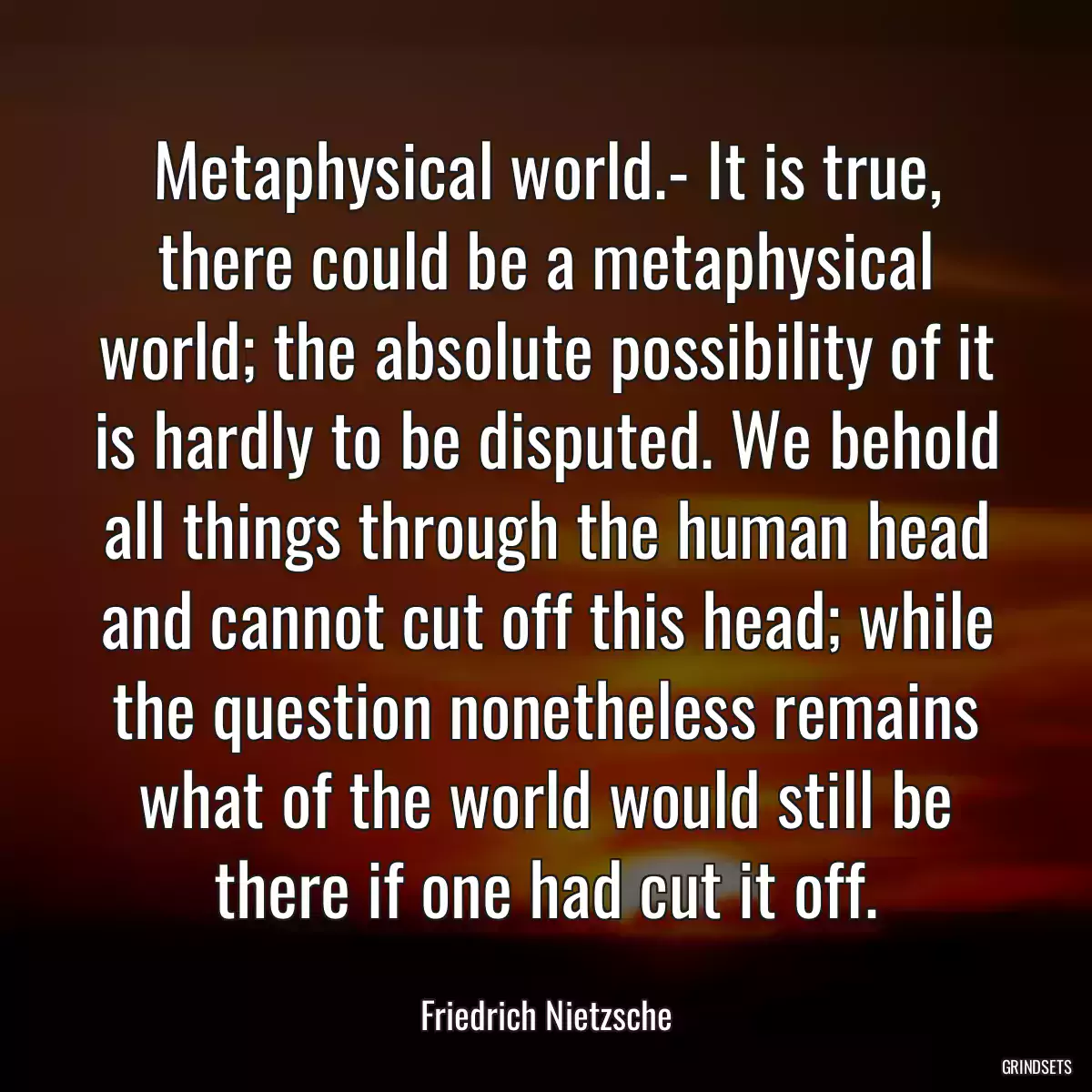 Metaphysical world.- It is true, there could be a metaphysical world; the absolute possibility of it is hardly to be disputed. We behold all things through the human head and cannot cut off this head; while the question nonetheless remains what of the world would still be there if one had cut it off.