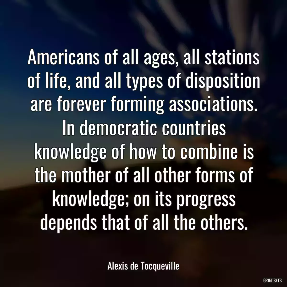 Americans of all ages, all stations of life, and all types of disposition are forever forming associations. In democratic countries knowledge of how to combine is the mother of all other forms of knowledge; on its progress depends that of all the others.