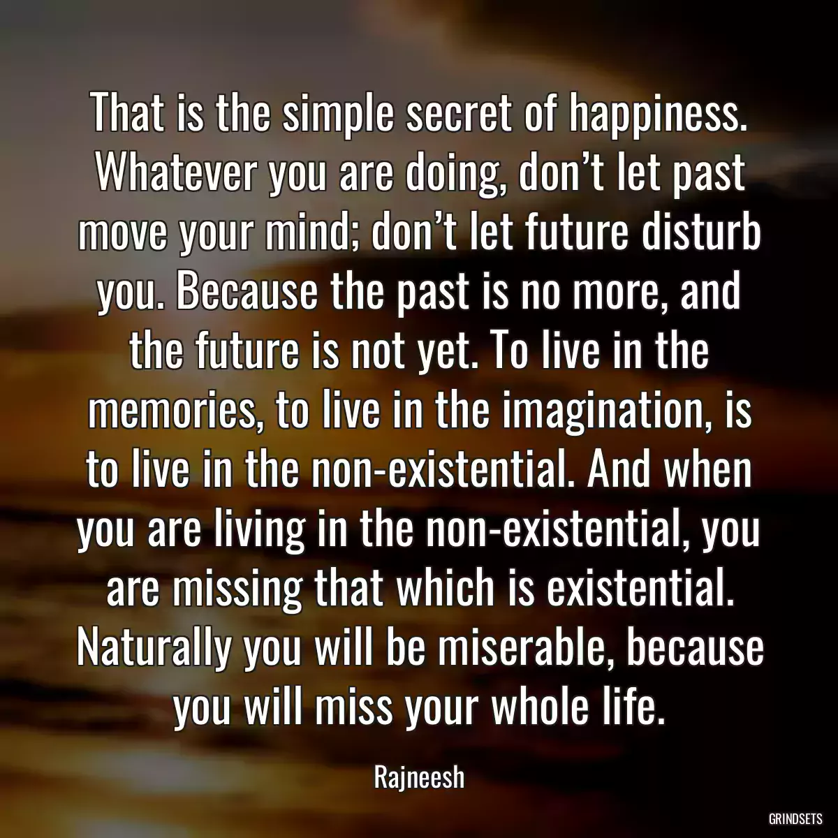 That is the simple secret of happiness. Whatever you are doing, don’t let past move your mind; don’t let future disturb you. Because the past is no more, and the future is not yet. To live in the memories, to live in the imagination, is to live in the non-existential. And when you are living in the non-existential, you are missing that which is existential. Naturally you will be miserable, because you will miss your whole life.