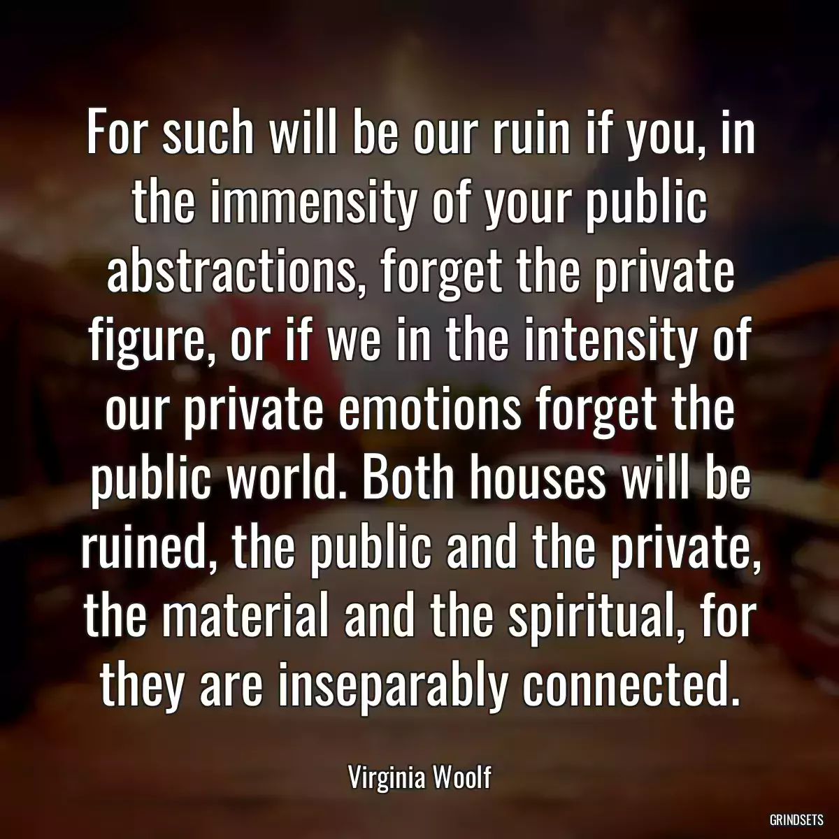 For such will be our ruin if you, in the immensity of your public abstractions, forget the private figure, or if we in the intensity of our private emotions forget the public world. Both houses will be ruined, the public and the private, the material and the spiritual, for they are inseparably connected.