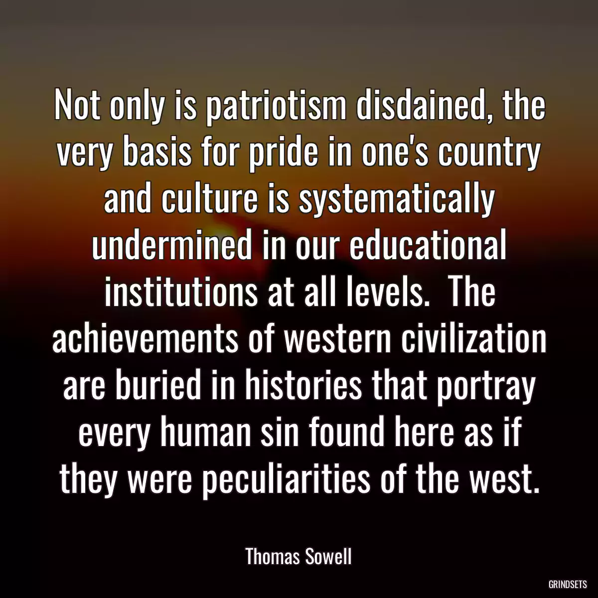 Not only is patriotism disdained, the very basis for pride in one\'s country and culture is systematically undermined in our educational institutions at all levels.  The achievements of western civilization are buried in histories that portray every human sin found here as if they were peculiarities of the west.
