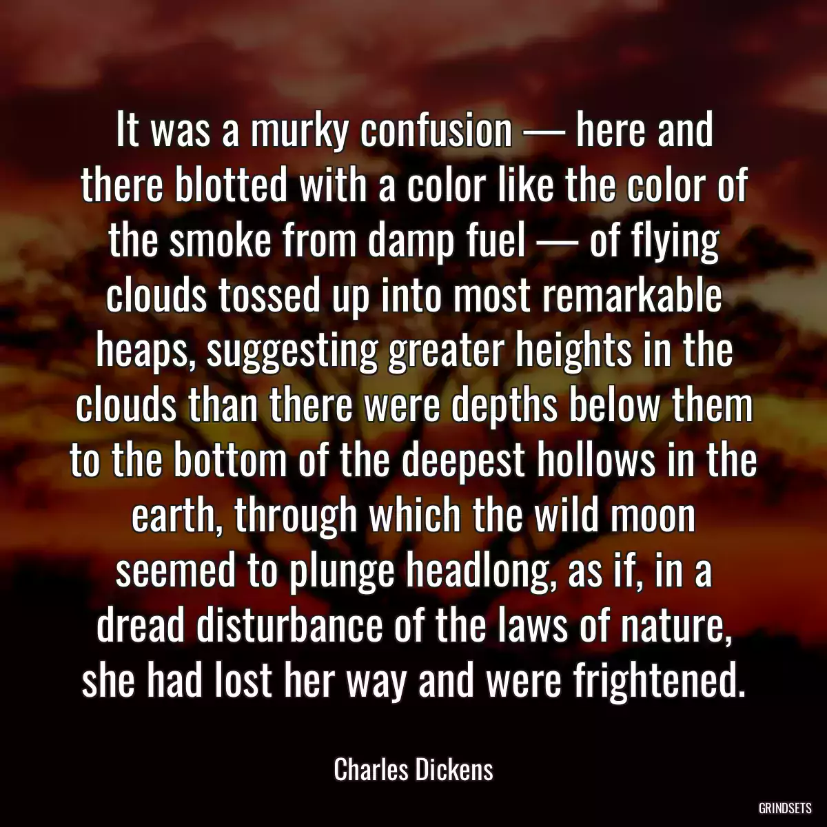 It was a murky confusion — here and there blotted with a color like the color of the smoke from damp fuel — of flying clouds tossed up into most remarkable heaps, suggesting greater heights in the clouds than there were depths below them to the bottom of the deepest hollows in the earth, through which the wild moon seemed to plunge headlong, as if, in a dread disturbance of the laws of nature, she had lost her way and were frightened.