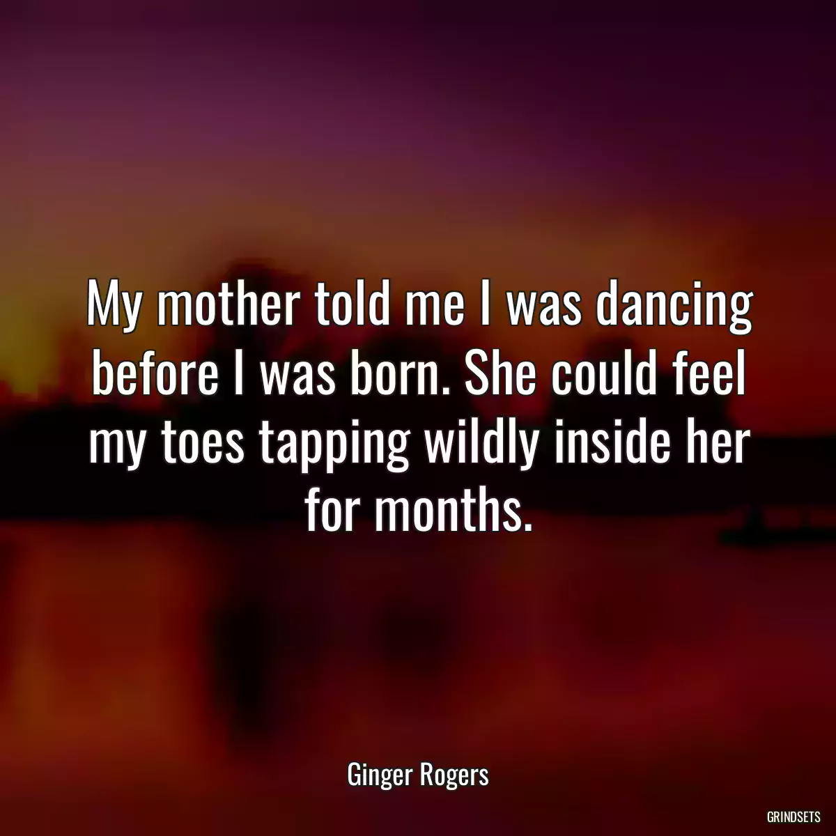 My mother told me I was dancing before I was born. She could feel my toes tapping wildly inside her for months.