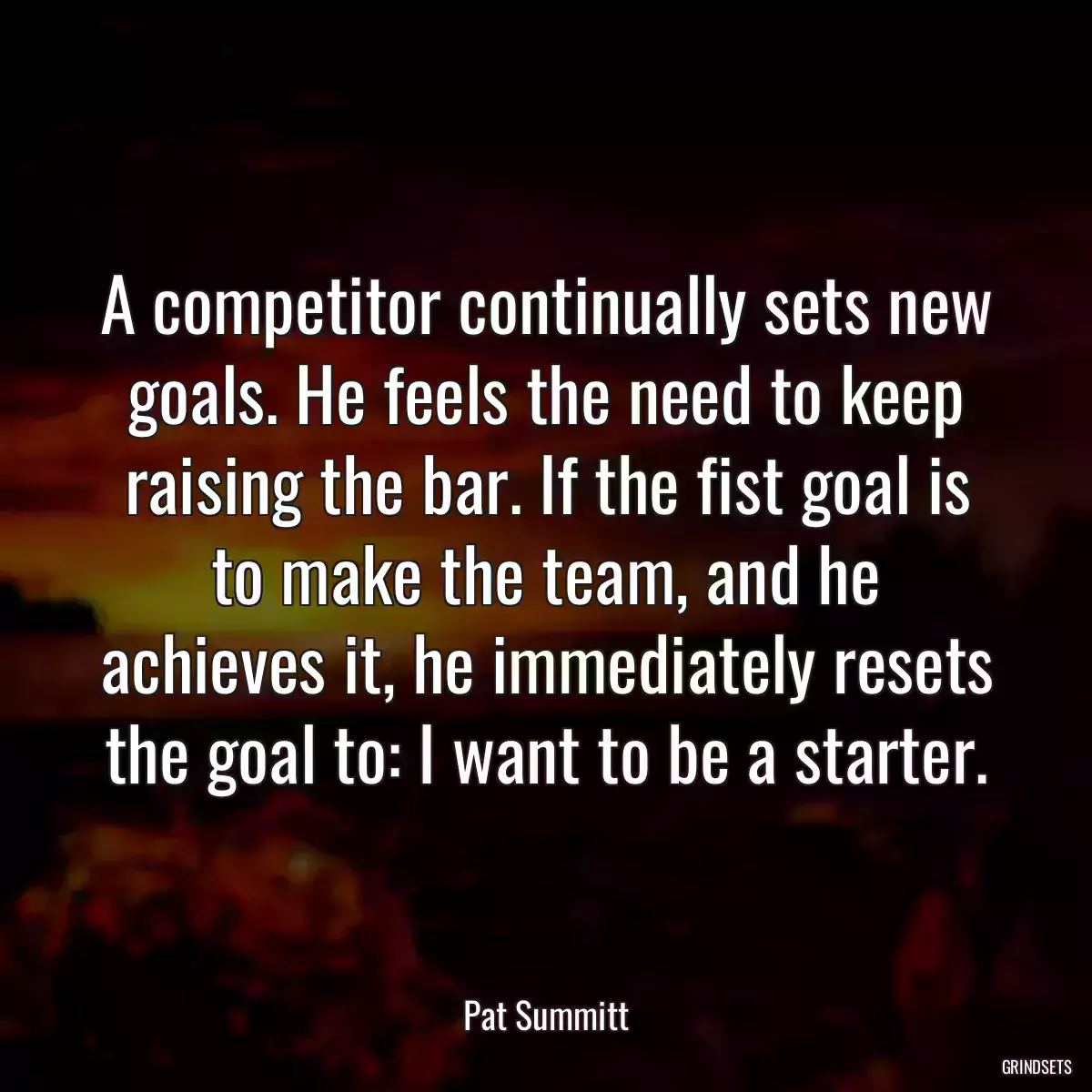 A competitor continually sets new goals. He feels the need to keep raising the bar. If the fist goal is to make the team, and he achieves it, he immediately resets the goal to: I want to be a starter.