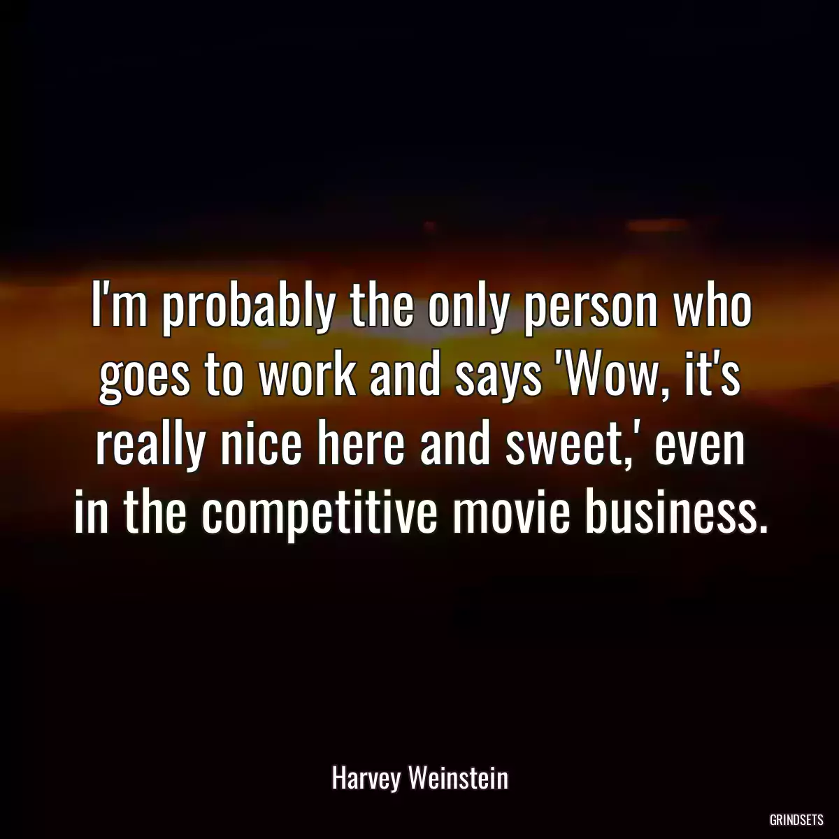 I\'m probably the only person who goes to work and says \'Wow, it\'s really nice here and sweet,\' even in the competitive movie business.