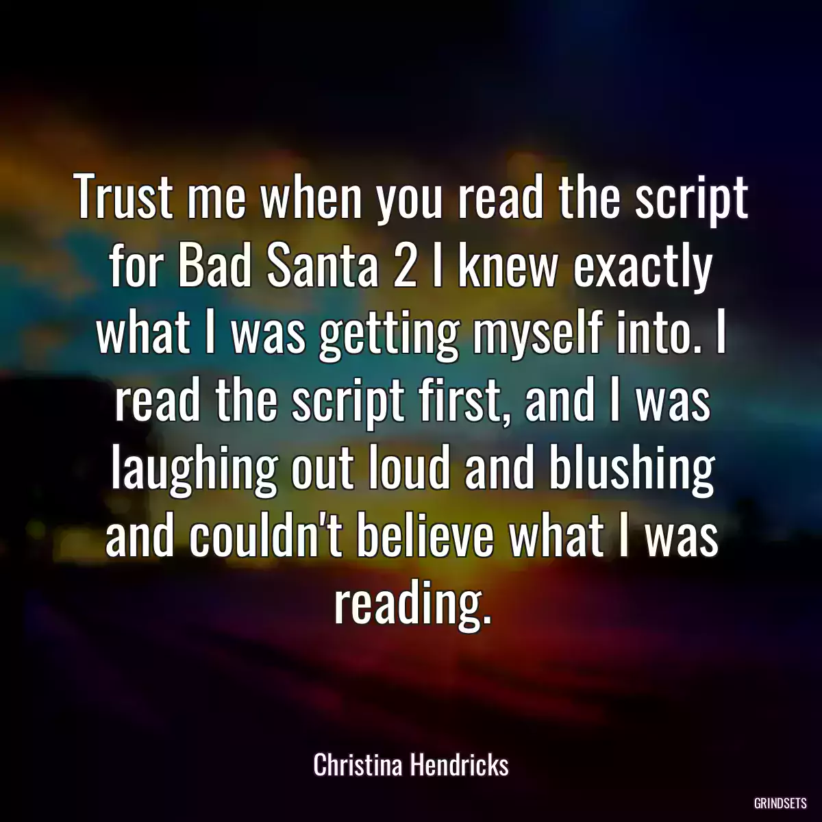 Trust me when you read the script for Bad Santa 2 I knew exactly what I was getting myself into. I read the script first, and I was laughing out loud and blushing and couldn\'t believe what I was reading.