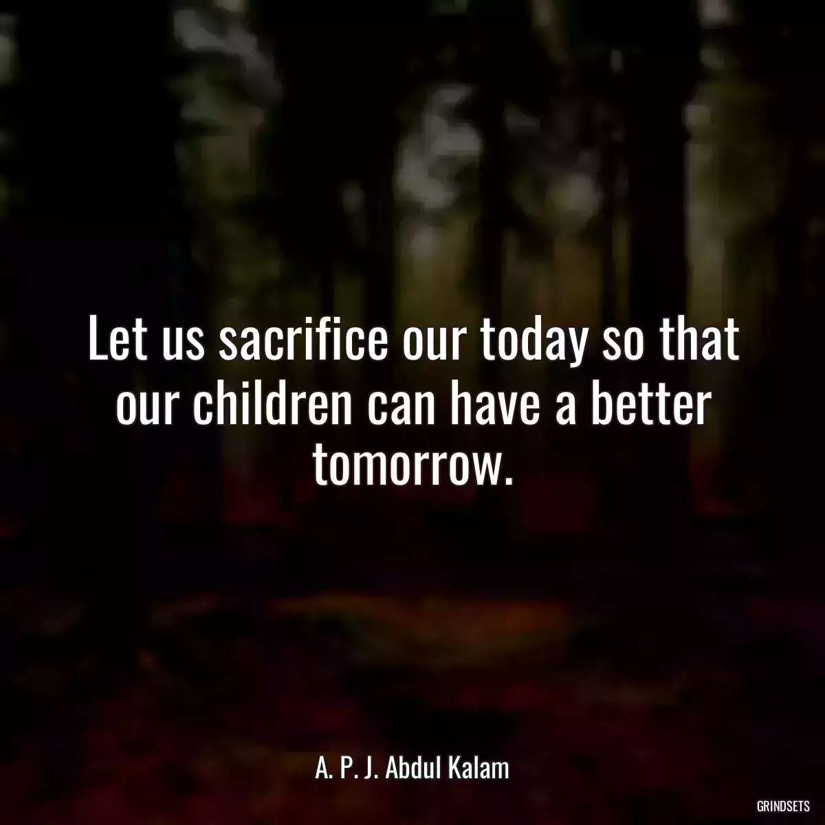 Let us sacrifice our today so that our children can have a better tomorrow.