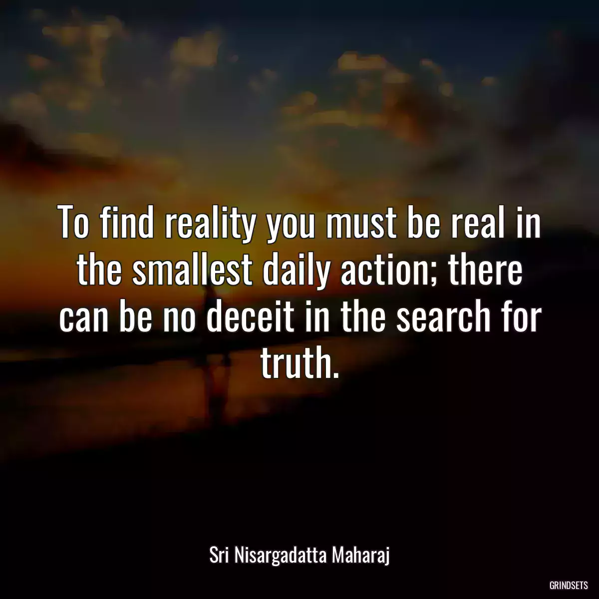 To find reality you must be real in the smallest daily action; there can be no deceit in the search for truth.