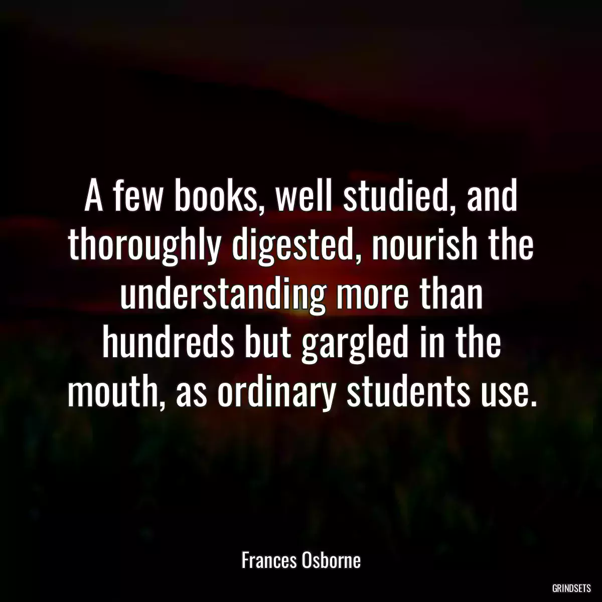 A few books, well studied, and thoroughly digested, nourish the understanding more than hundreds but gargled in the mouth, as ordinary students use.