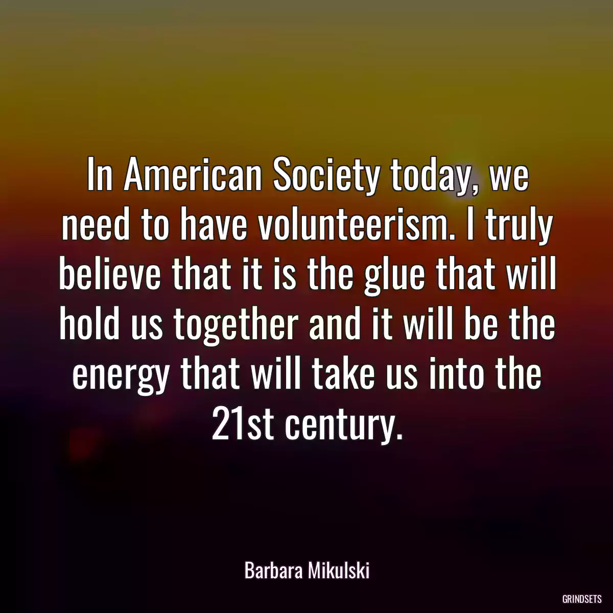 In American Society today, we need to have volunteerism. I truly believe that it is the glue that will hold us together and it will be the energy that will take us into the 21st century.