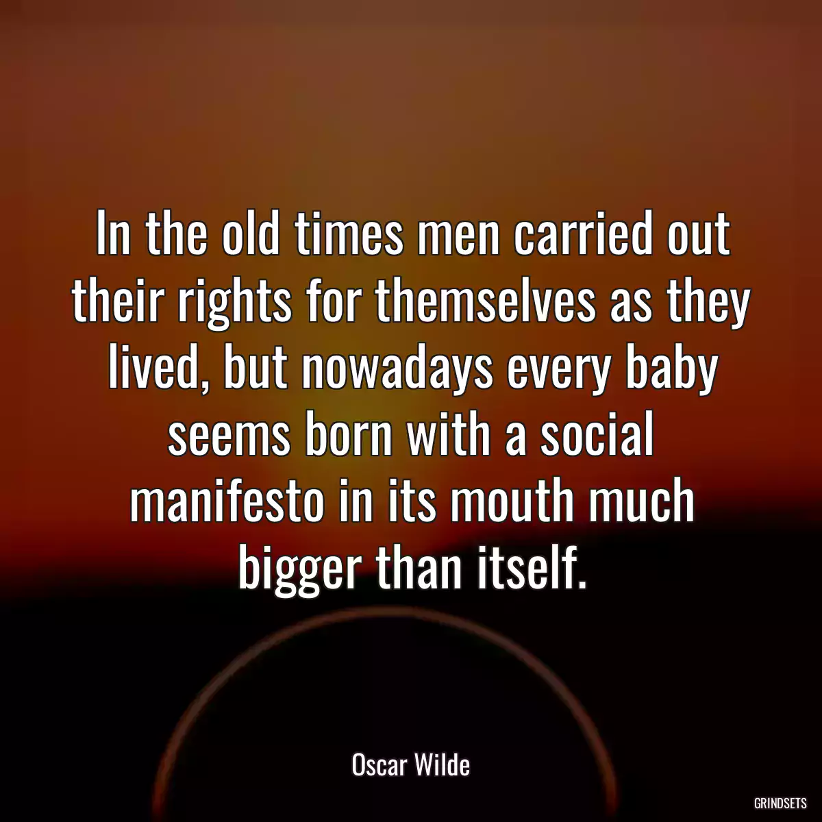 In the old times men carried out their rights for themselves as they lived, but nowadays every baby seems born with a social manifesto in its mouth much bigger than itself.