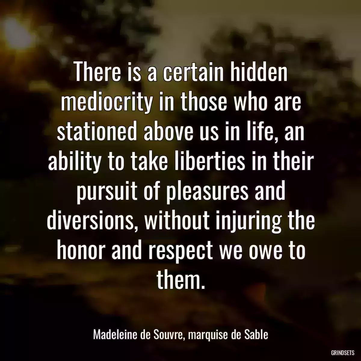 There is a certain hidden mediocrity in those who are stationed above us in life, an ability to take liberties in their pursuit of pleasures and diversions, without injuring the honor and respect we owe to them.