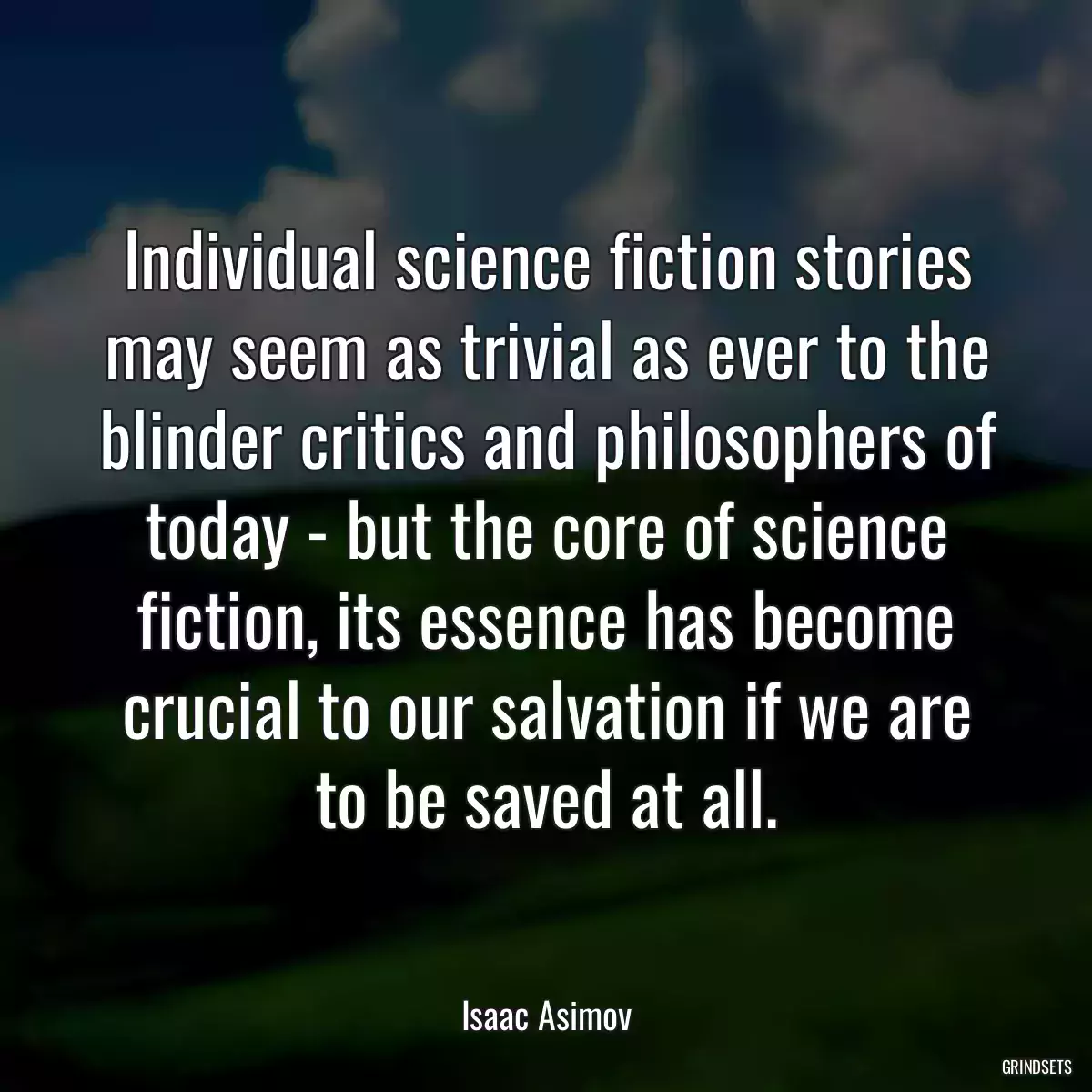 Individual science fiction stories may seem as trivial as ever to the blinder critics and philosophers of today - but the core of science fiction, its essence has become crucial to our salvation if we are to be saved at all.