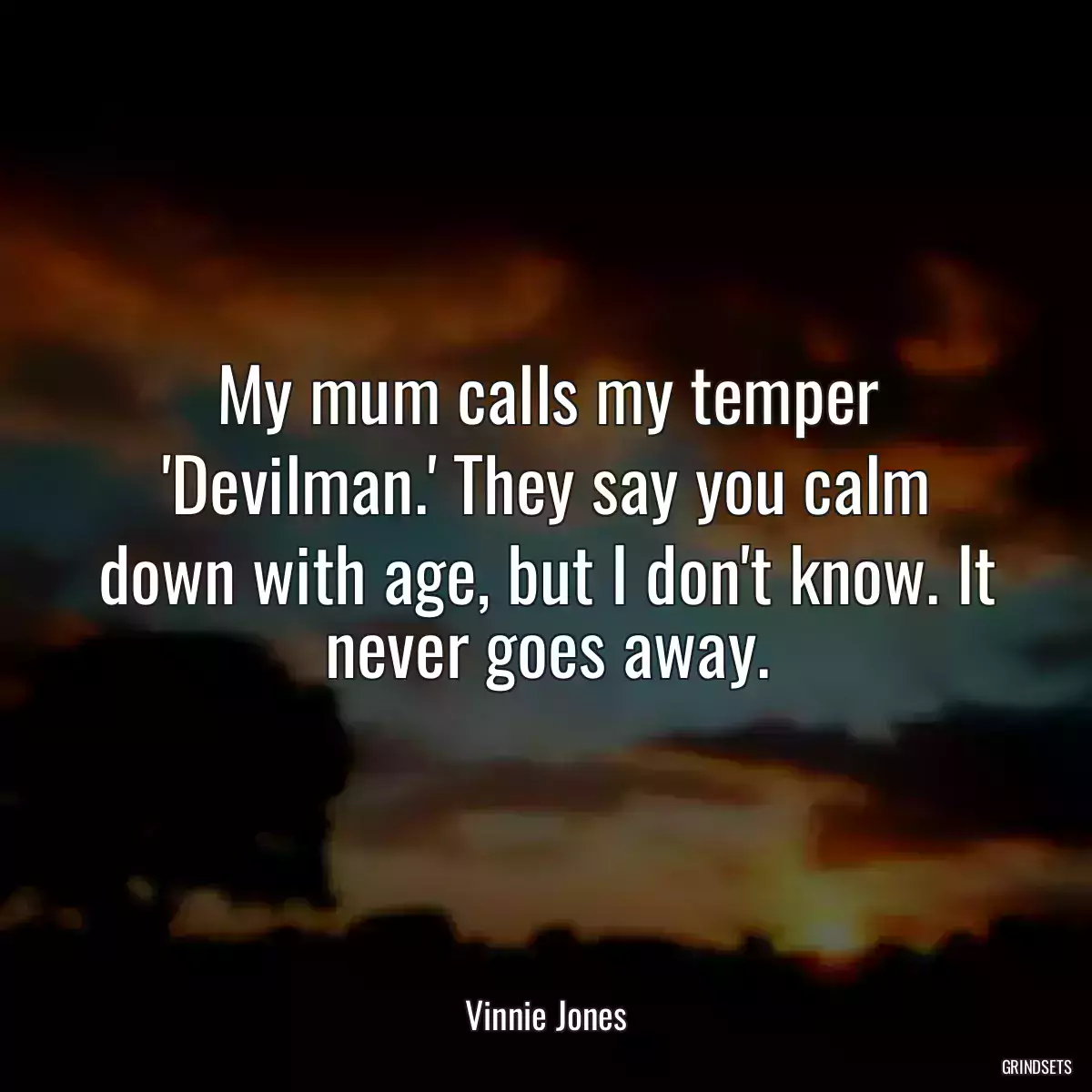 My mum calls my temper \'Devilman.\' They say you calm down with age, but I don\'t know. It never goes away.