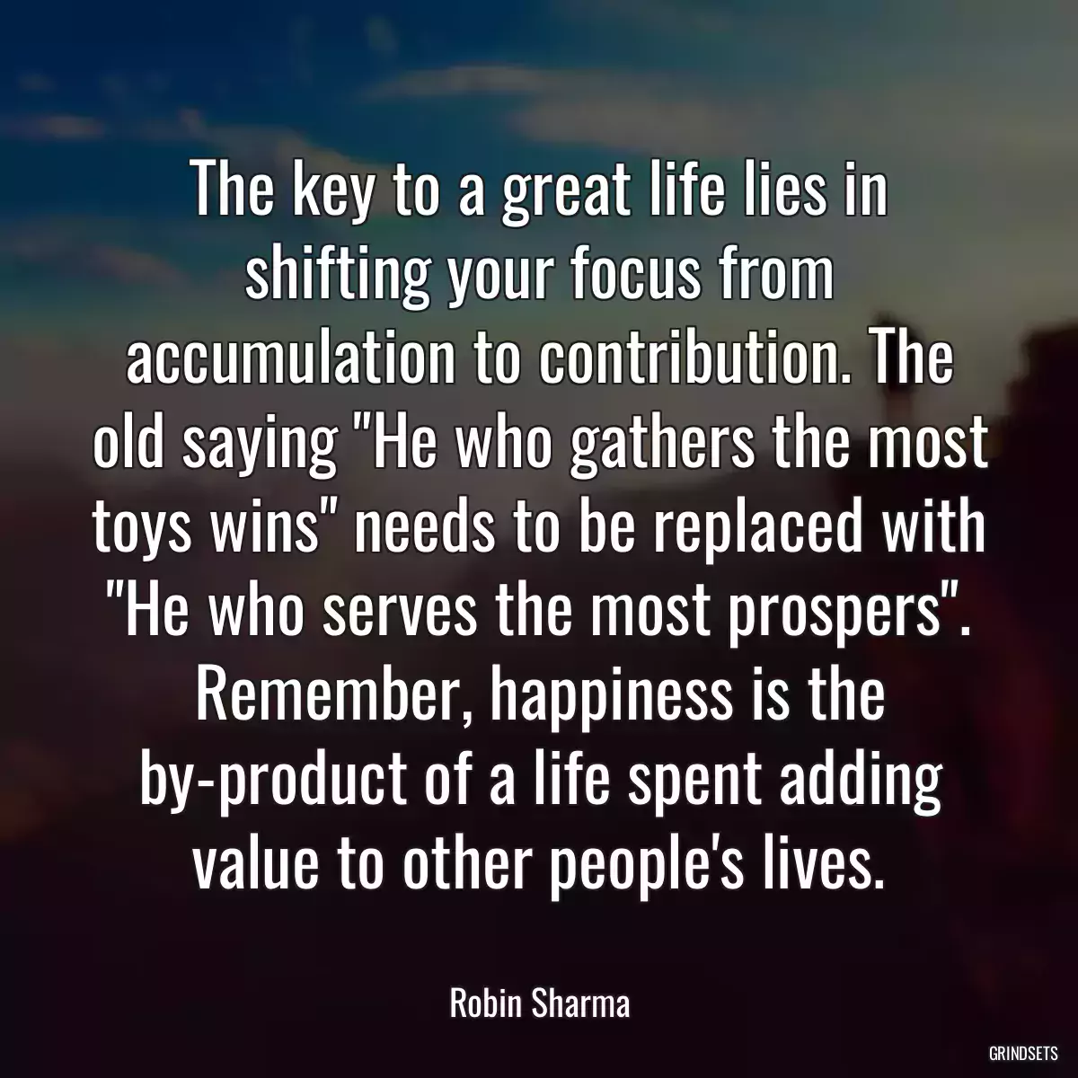 The key to a great life lies in shifting your focus from accumulation to contribution. The old saying \