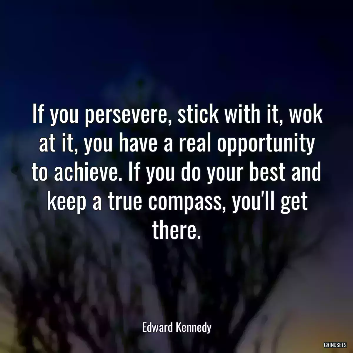 If you persevere, stick with it, wok at it, you have a real opportunity to achieve. If you do your best and keep a true compass, you\'ll get there.