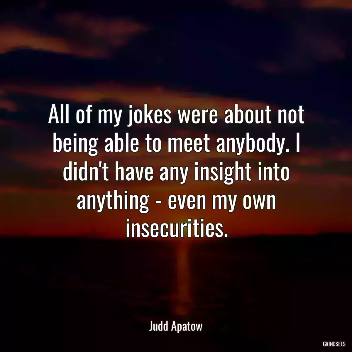 All of my jokes were about not being able to meet anybody. I didn\'t have any insight into anything - even my own insecurities.