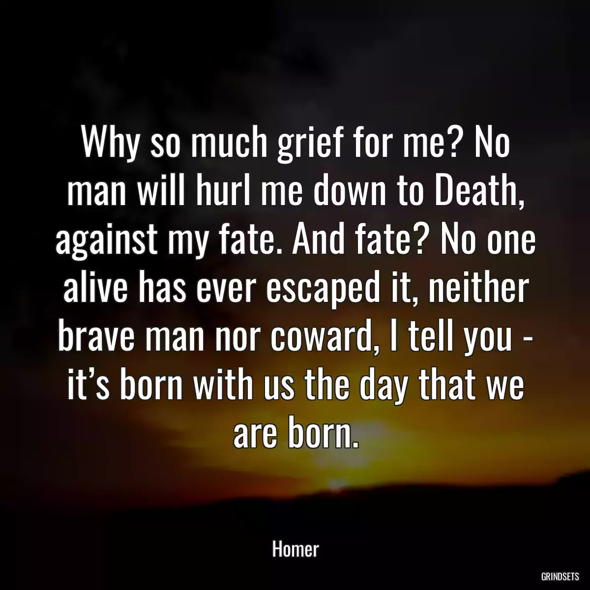 Why so much grief for me? No man will hurl me down to Death, against my fate. And fate? No one alive has ever escaped it, neither brave man nor coward, I tell you - it’s born with us the day that we are born.