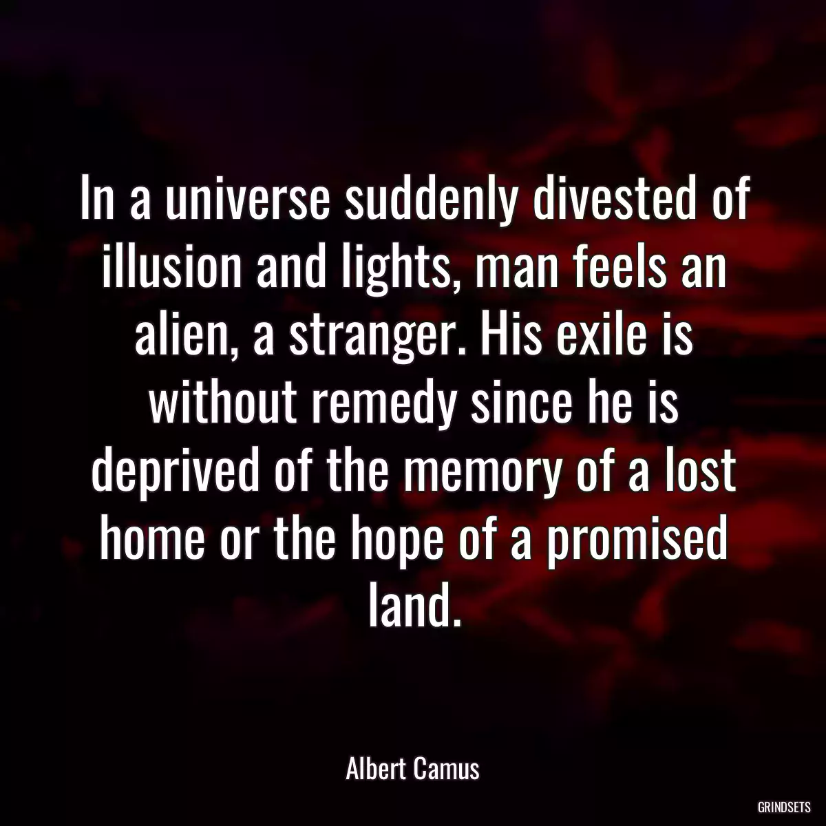 In a universe suddenly divested of illusion and lights, man feels an alien, a stranger. His exile is without remedy since he is deprived of the memory of a lost home or the hope of a promised land.