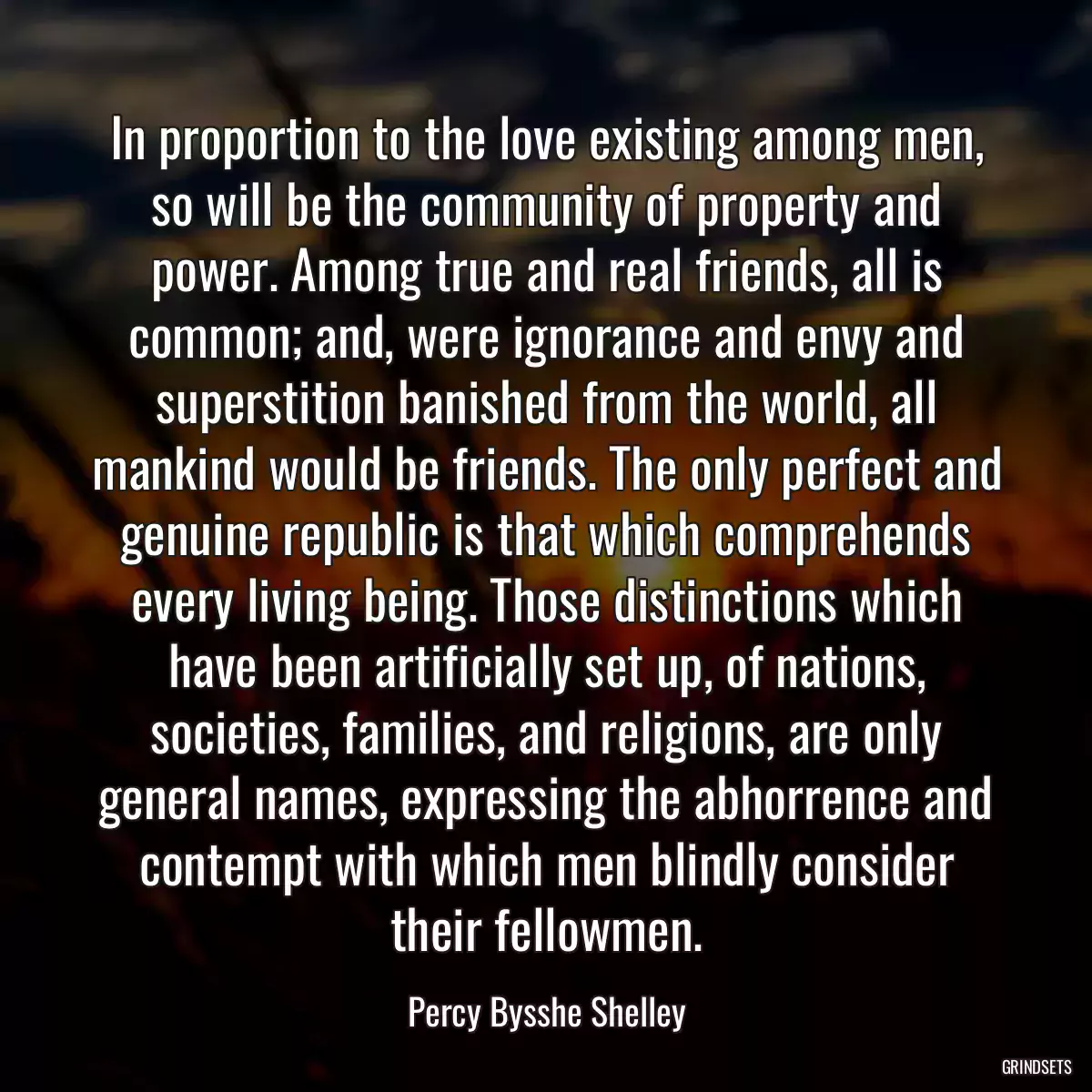 In proportion to the love existing among men, so will be the community of property and power. Among true and real friends, all is common; and, were ignorance and envy and superstition banished from the world, all mankind would be friends. The only perfect and genuine republic is that which comprehends every living being. Those distinctions which have been artificially set up, of nations, societies, families, and religions, are only general names, expressing the abhorrence and contempt with which men blindly consider their fellowmen.