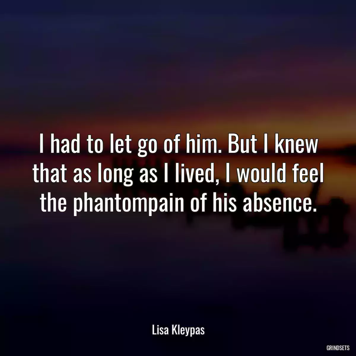 I had to let go of him. But I knew that as long as I lived, I would feel the phantompain of his absence.