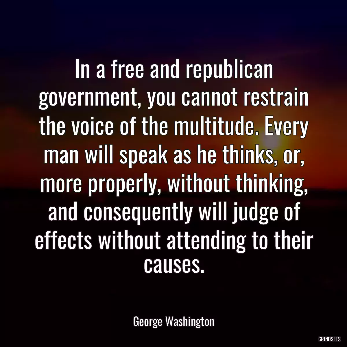 In a free and republican government, you cannot restrain the voice of the multitude. Every man will speak as he thinks, or, more properly, without thinking, and consequently will judge of effects without attending to their causes.