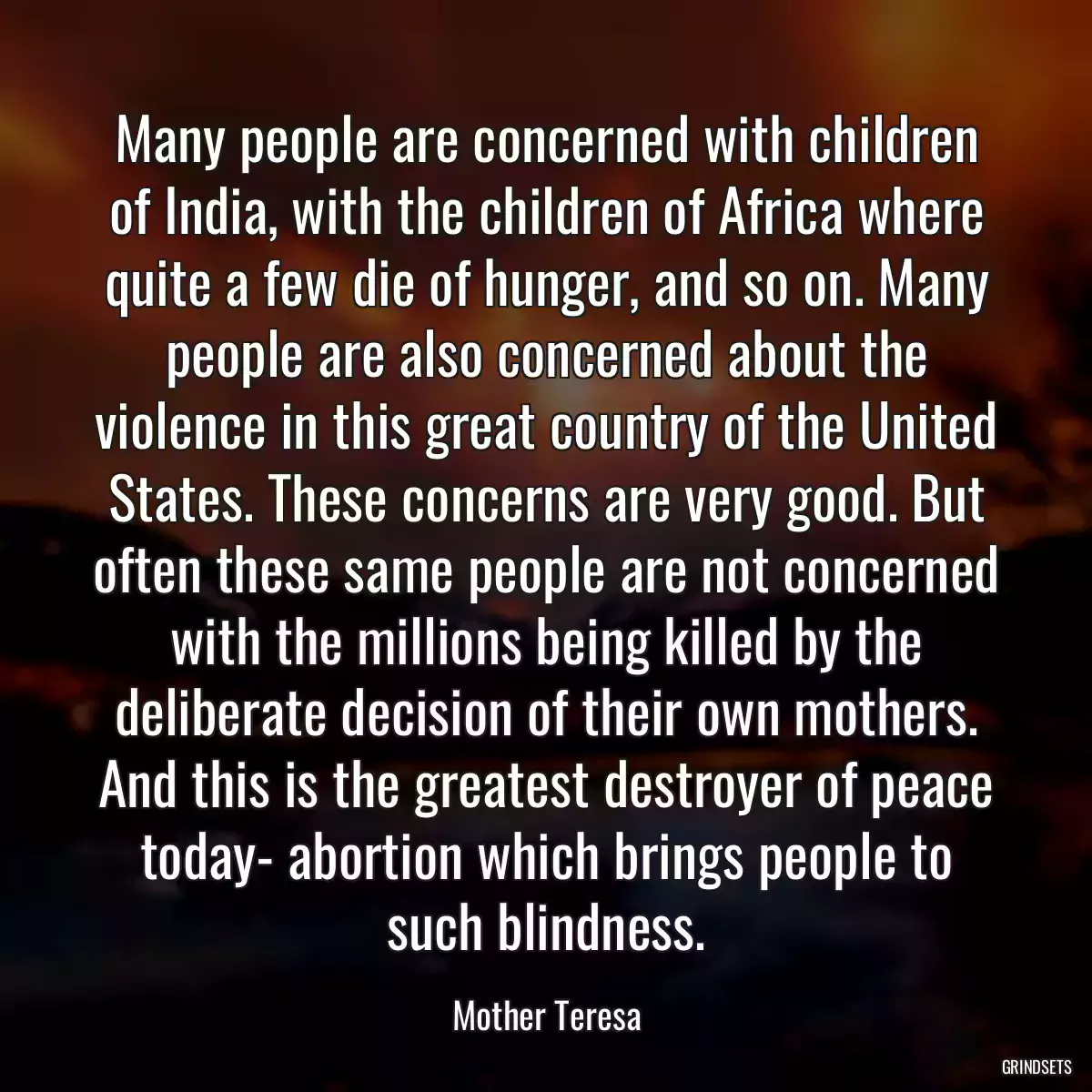 Many people are concerned with children of India, with the children of Africa where quite a few die of hunger, and so on. Many people are also concerned about the violence in this great country of the United States. These concerns are very good. But often these same people are not concerned with the millions being killed by the deliberate decision of their own mothers. And this is the greatest destroyer of peace today- abortion which brings people to such blindness.