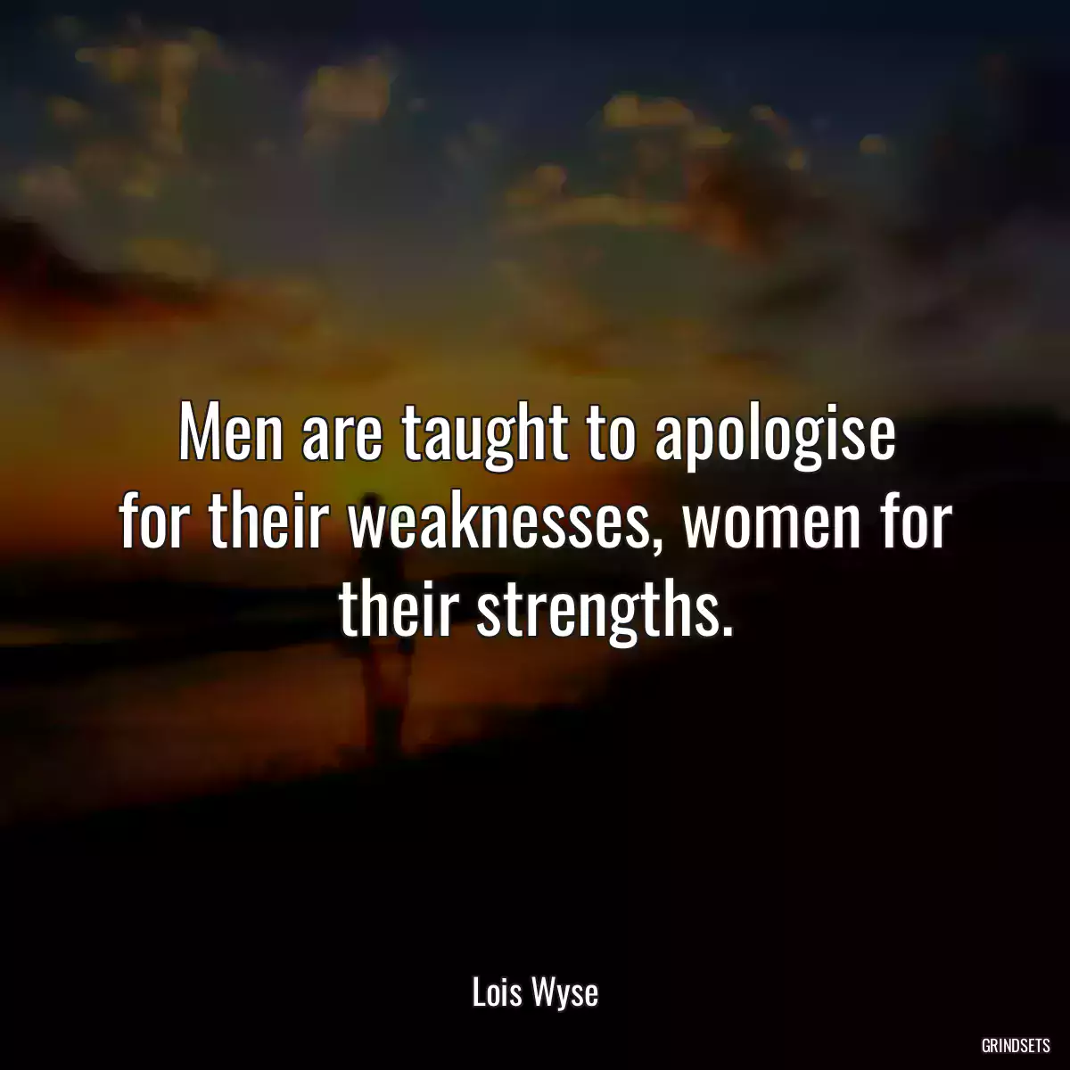 Men are taught to apologise for their weaknesses, women for their strengths.