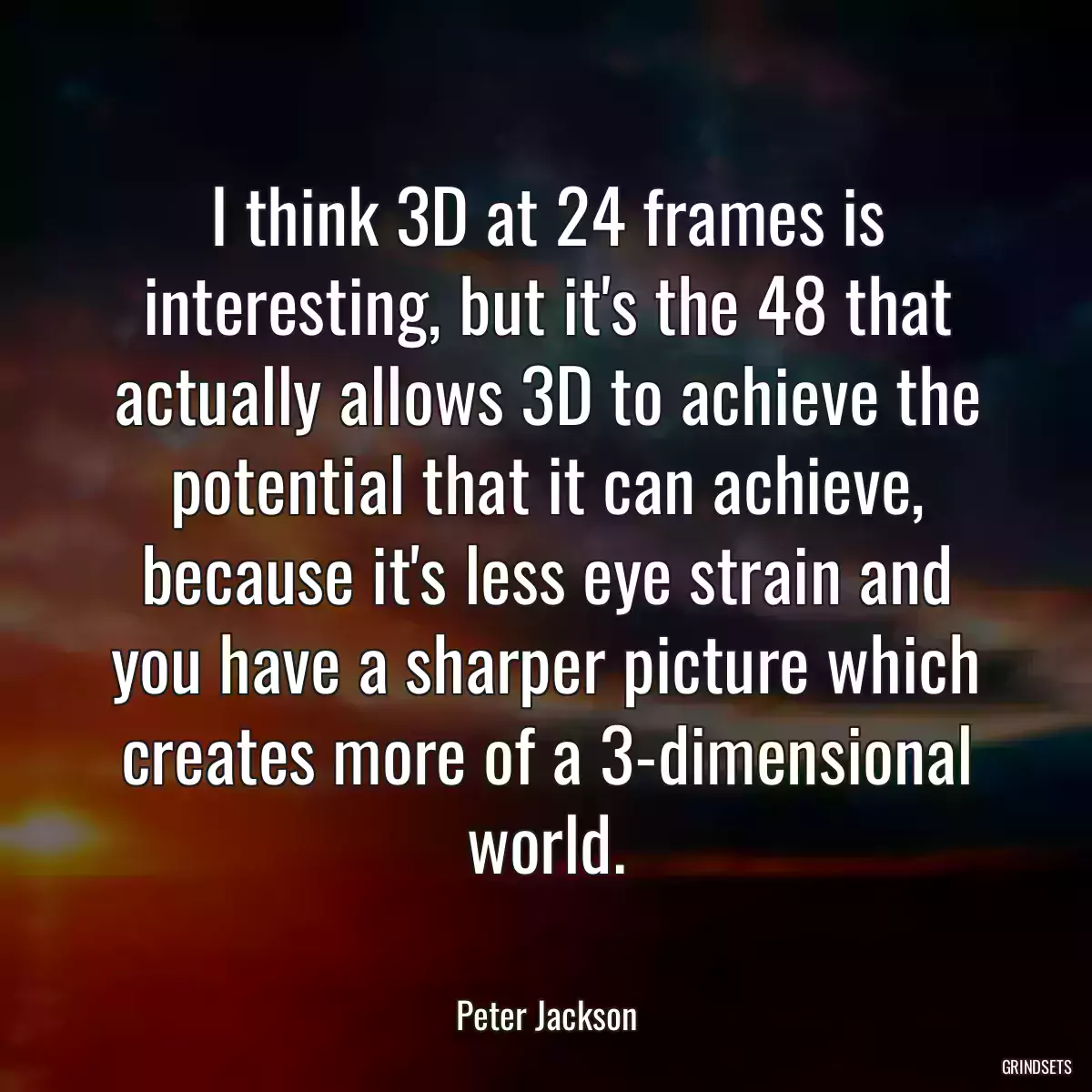 I think 3D at 24 frames is interesting, but it\'s the 48 that actually allows 3D to achieve the potential that it can achieve, because it\'s less eye strain and you have a sharper picture which creates more of a 3-dimensional world.