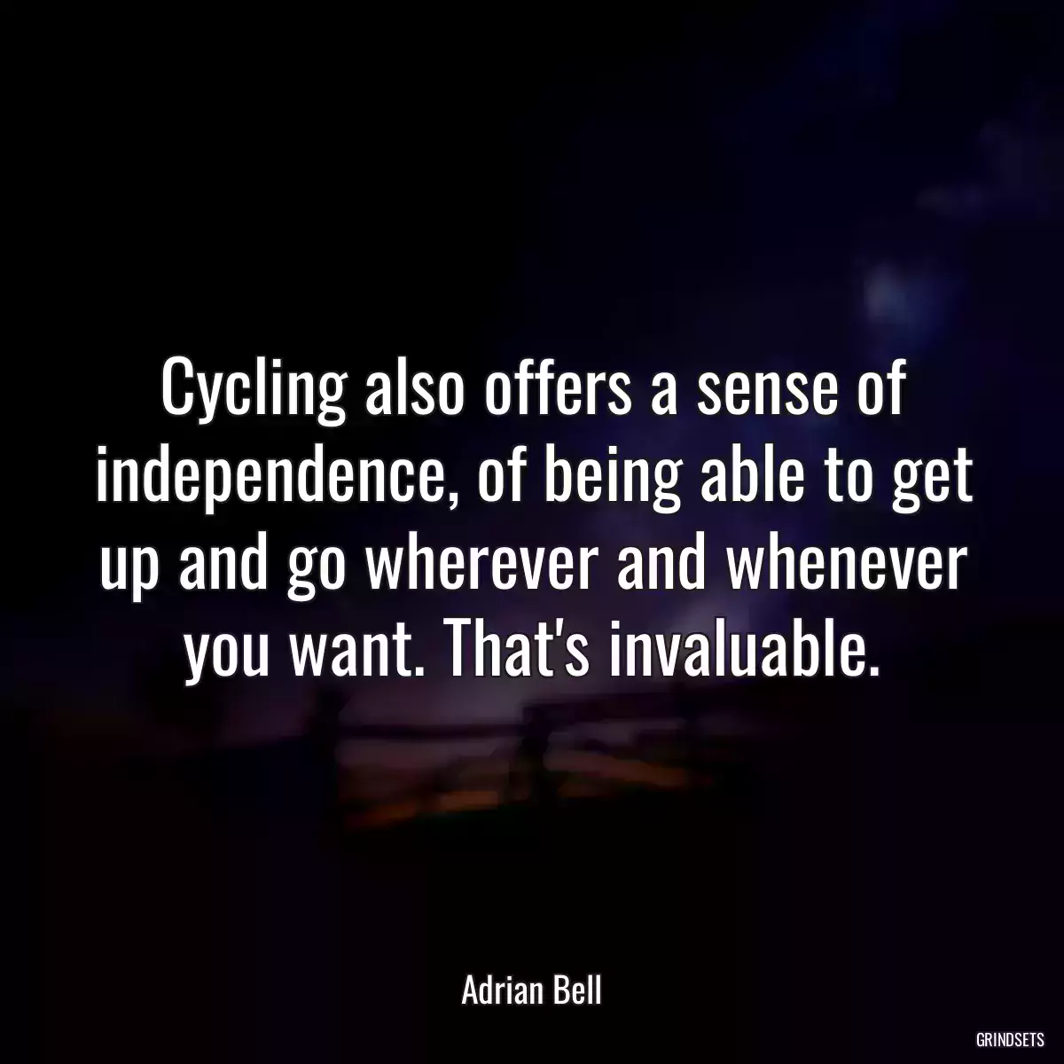 Cycling also offers a sense of independence, of being able to get up and go wherever and whenever you want. That\'s invaluable.