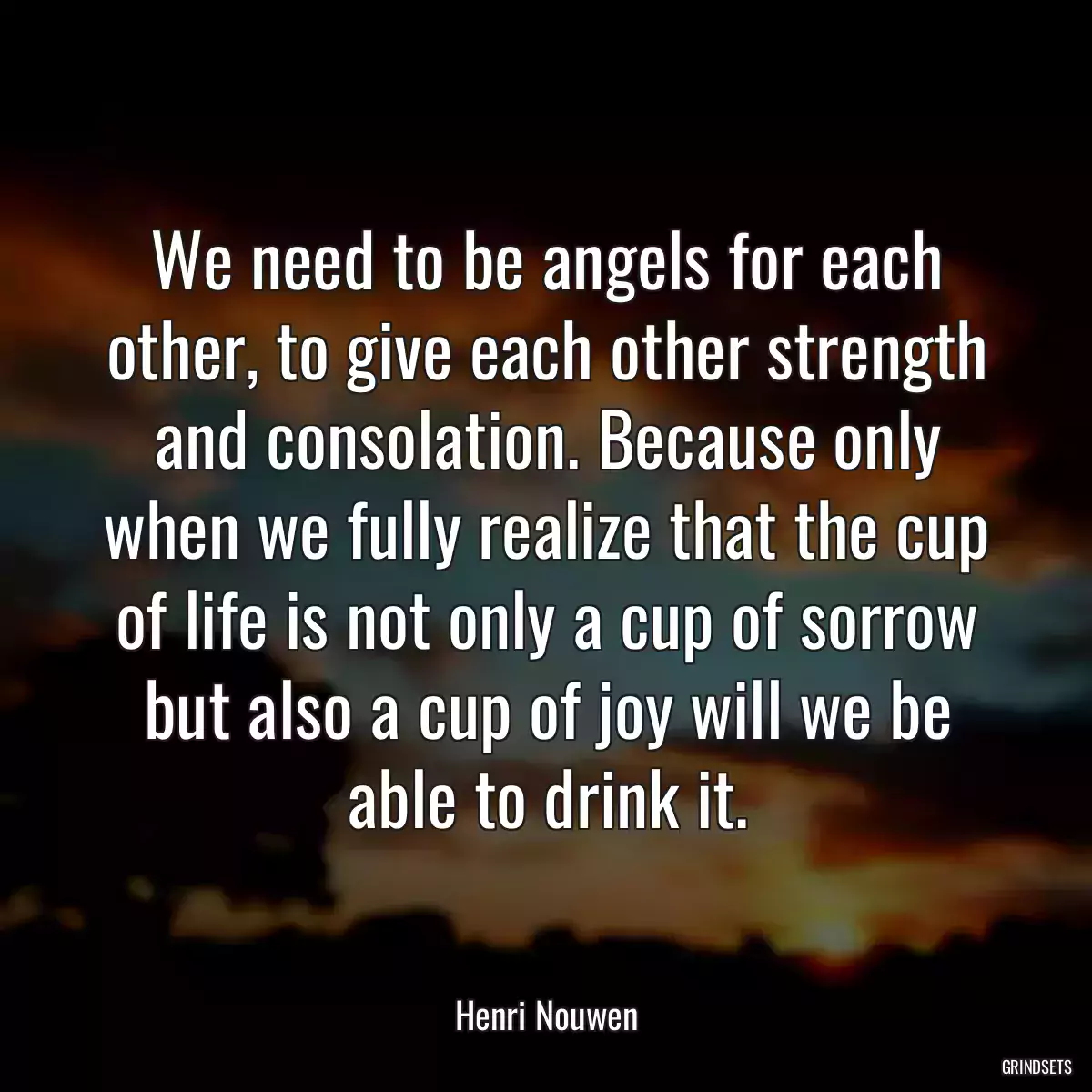 We need to be angels for each other, to give each other strength and consolation. Because only when we fully realize that the cup of life is not only a cup of sorrow but also a cup of joy will we be able to drink it.