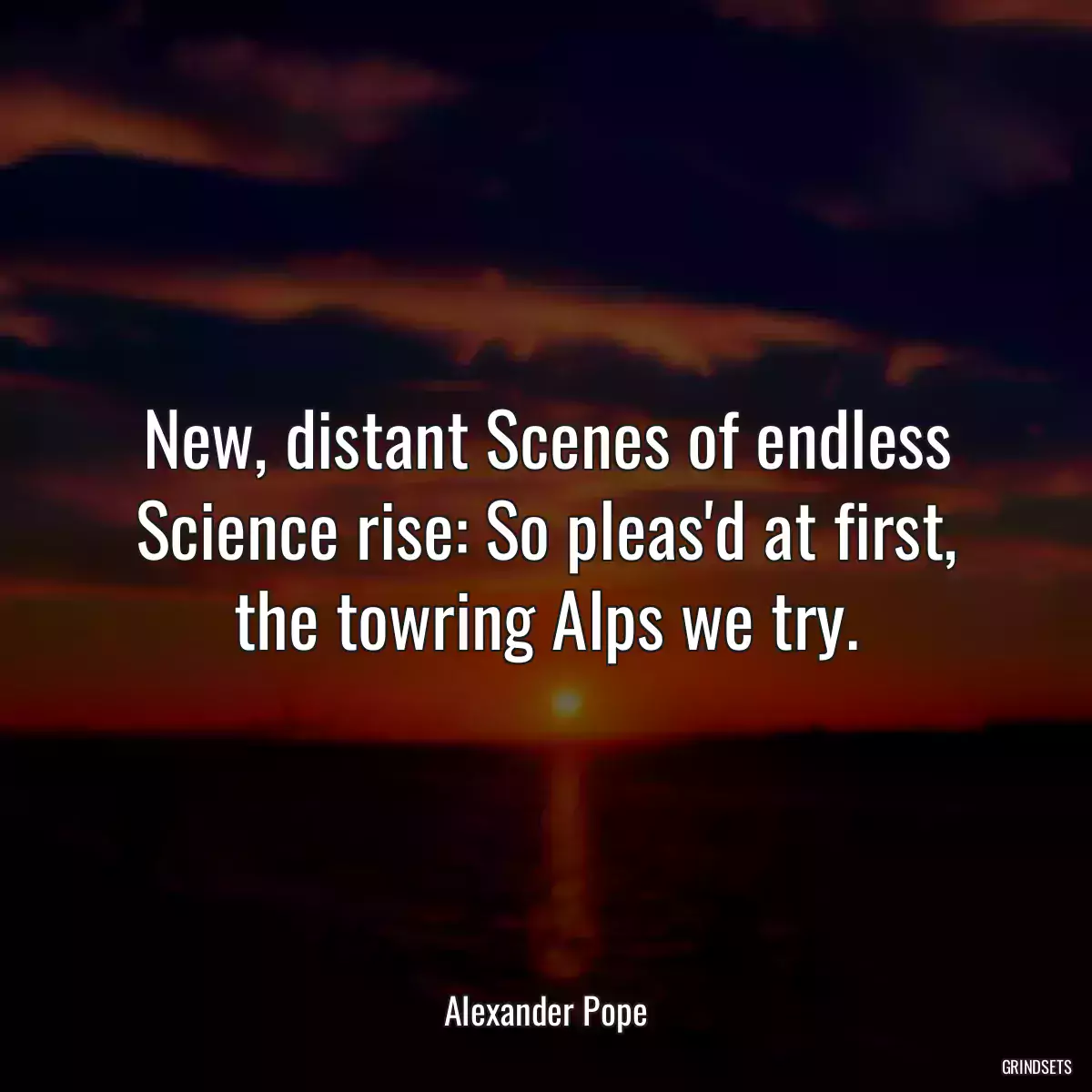 New, distant Scenes of endless Science rise: So pleas\'d at first, the towring Alps we try.