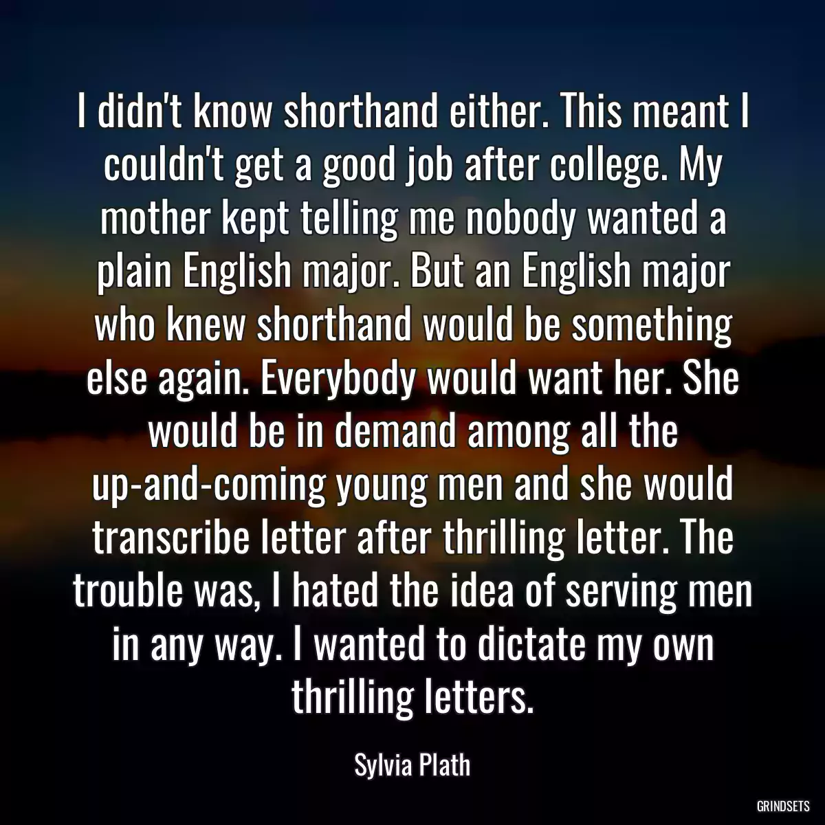 I didn\'t know shorthand either. This meant I couldn\'t get a good job after college. My mother kept telling me nobody wanted a plain English major. But an English major who knew shorthand would be something else again. Everybody would want her. She would be in demand among all the up-and-coming young men and she would transcribe letter after thrilling letter. The trouble was, I hated the idea of serving men in any way. I wanted to dictate my own thrilling letters.