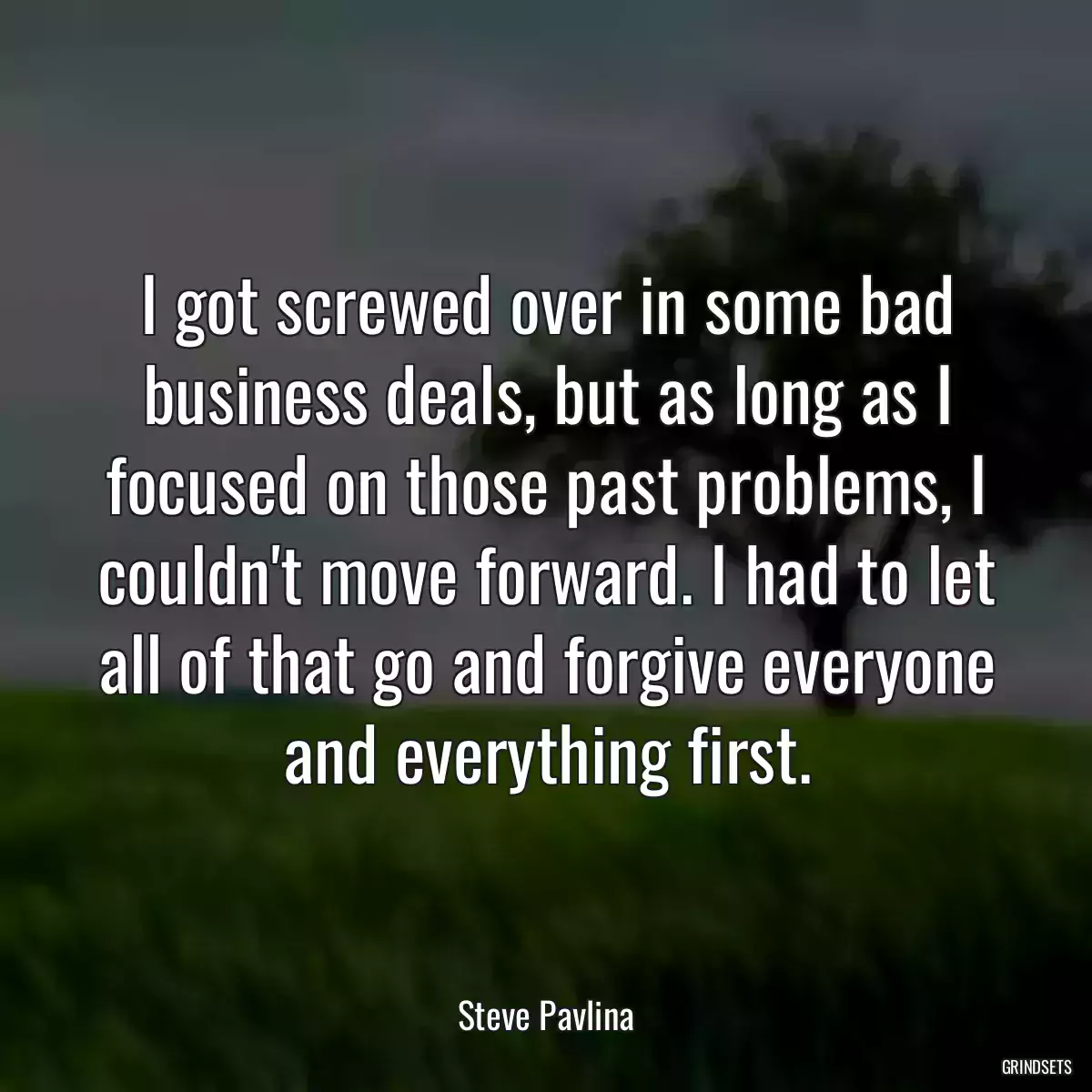 I got screwed over in some bad business deals, but as long as I focused on those past problems, I couldn\'t move forward. I had to let all of that go and forgive everyone and everything first.