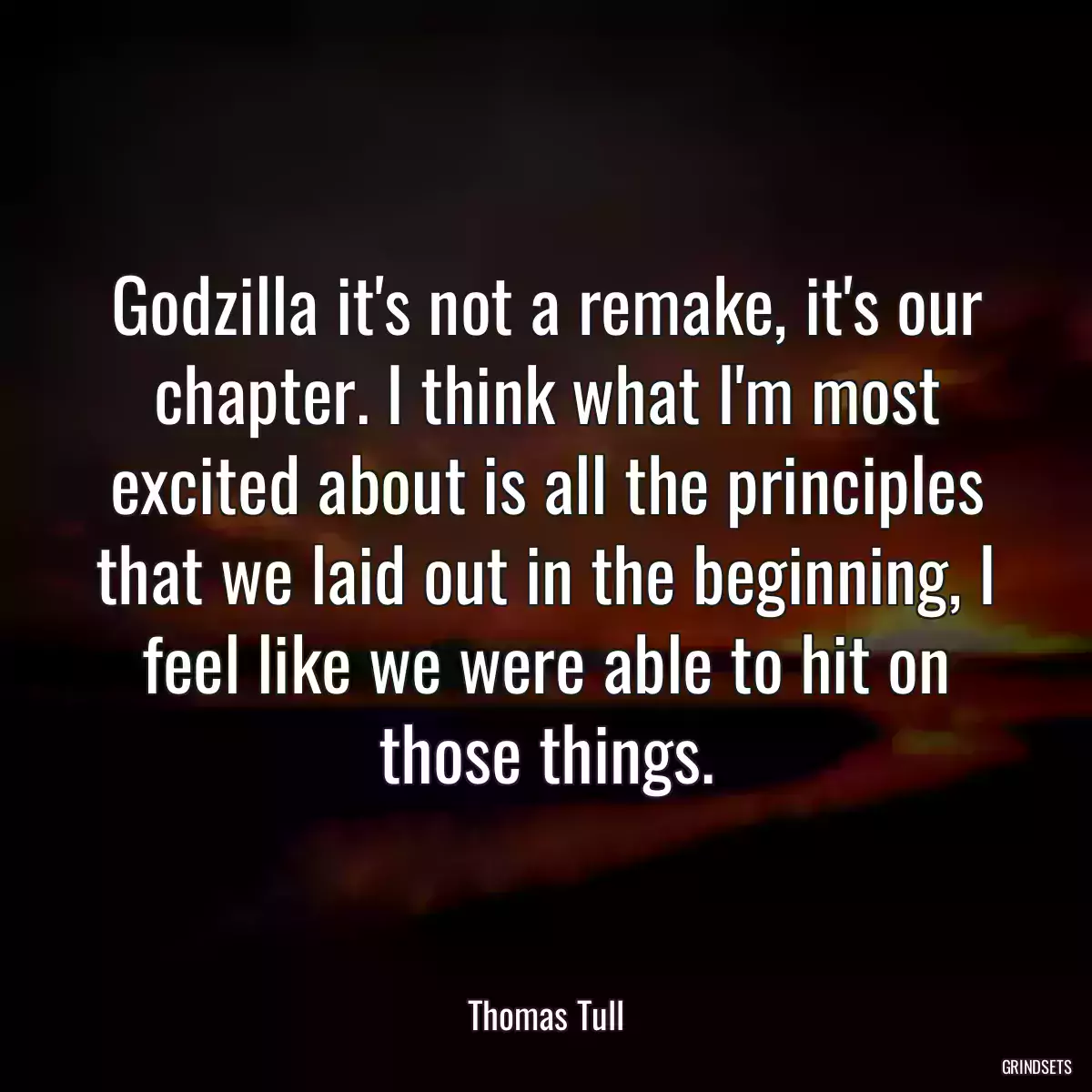 Godzilla it\'s not a remake, it\'s our chapter. I think what I\'m most excited about is all the principles that we laid out in the beginning, I feel like we were able to hit on those things.