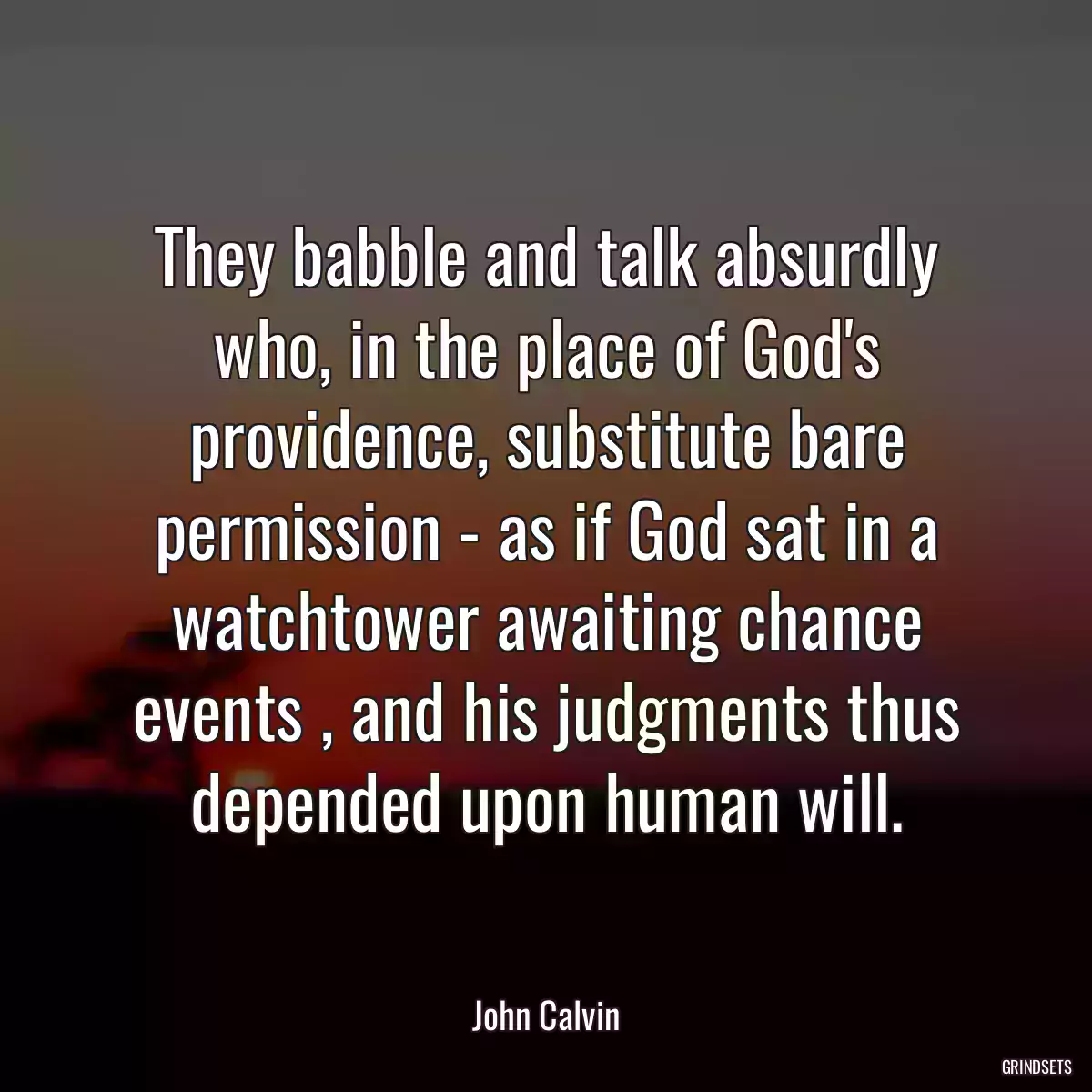 They babble and talk absurdly who, in the place of God\'s providence, substitute bare permission - as if God sat in a watchtower awaiting chance events , and his judgments thus depended upon human will.