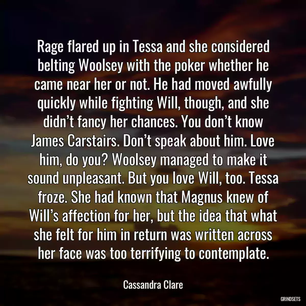 Rage flared up in Tessa and she considered belting Woolsey with the poker whether he came near her or not. He had moved awfully quickly while fighting Will, though, and she didn’t fancy her chances. You don’t know James Carstairs. Don’t speak about him. Love him, do you? Woolsey managed to make it sound unpleasant. But you love Will, too. Tessa froze. She had known that Magnus knew of Will’s affection for her, but the idea that what she felt for him in return was written across her face was too terrifying to contemplate.