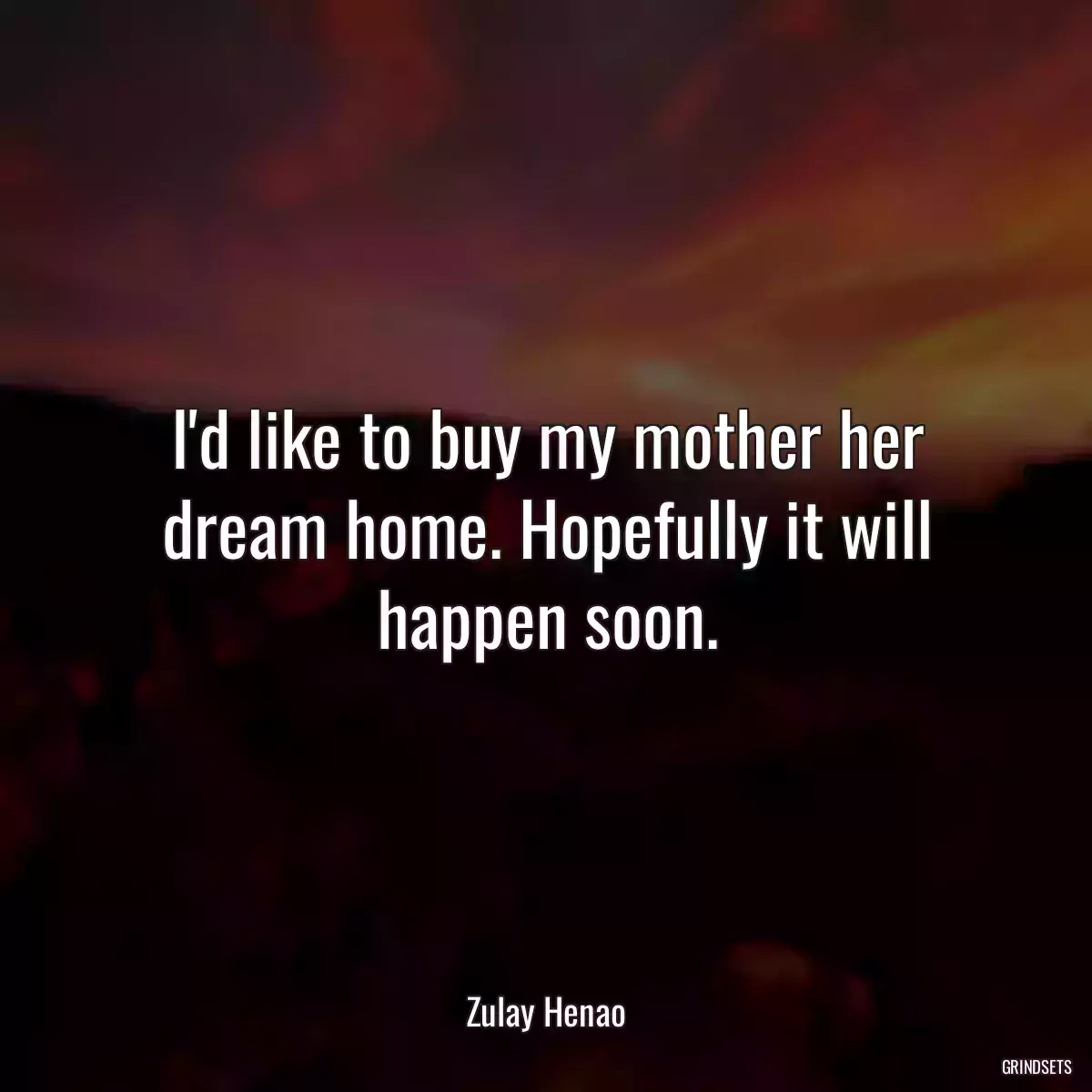 I\'d like to buy my mother her dream home. Hopefully it will happen soon.