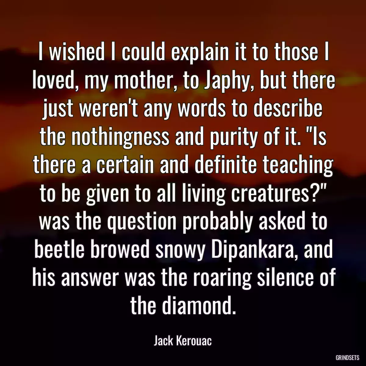 I wished I could explain it to those I loved, my mother, to Japhy, but there just weren\'t any words to describe the nothingness and purity of it. \